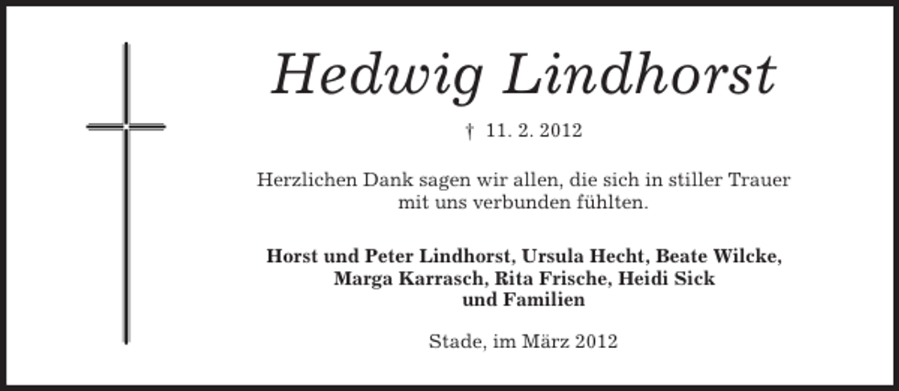<p>Hedwig Lindhorst<br />† 11. 2. 2012<br />Herzlichen Dank sagen wir allen, die sich in stiller Trauer<br />mit uns verbunden fühlten.<br />Horst und Peter Lindhorst, Ursula Hecht, Beate Wilcke,<br />Marga Karrasch, Rita Frische, Heidi Sick<br />und Familien<br />Stade, im März 2012</p>