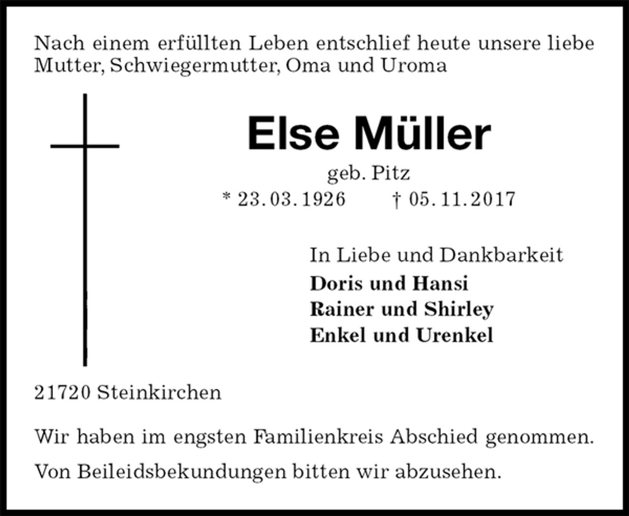 <p>Nach einem erfüllten Leben entschlief heute unsere liebe Mutter, Schwiegermutter, Oma und Uroma<br />Else Müller<br />geb. Pitz<br />* 23. 03. 1926 † 05. 11. 2017<br />In Liebe und Dankbarkeit<br />Doris und Hansi<br />Rainer und Shirley<br />Enkel und Urenkel<br />21720 Steinkirchen</p>
<p>Wir haben im engsten Familienkreis Abschied genommen.<br />Von Beileidsbekundungen bitten wir abzusehen.</p>