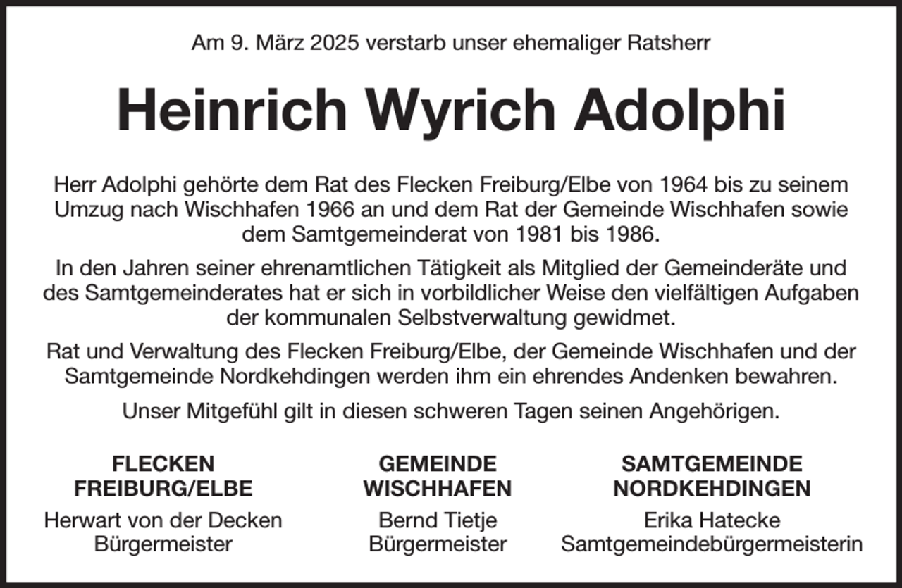 <p>Am 9. März 2025 verstarb unser ehemaliger Ratsherr<br />Heinrich Wyrich Adolphi<br />Herr Adolphi gehörte dem Rat des Flecken Freiburg/Elbe von 1964 bis zu seinem<br />Umzug nach Wischhafen 1966 an und dem Rat der Gemeinde Wischhafen sowie<br />dem Samtgemeinderat von 1981 bis 1986.<br />In den Jahren seiner ehrenamtlichen Tätigkeit als Mitglied der Gemeinderäte und<br />des Samtgemeinderates hat er sich in vorbildlicher Weise den vielfältigen Aufgaben der kommunalen Selbstverwaltung gewidmet.<br />Rat und Verwaltung des Flecken Freiburg/Elbe, der Gemeinde Wischhafen und der<br />Samtgemeinde Nordkehdingen werden ihm ein ehrendes Andenken bewahren.<br />Unser Mitgefühl gilt in diesen schweren Tagen seinen Angehörigen.<br />FLECKEN GEMEINDE SAMTGEMEINDE<br />FREIBURG/ELBE WISCHHAFEN NORDKEHDINGEN<br />Herwart von der Decken Bernd Tietje Erika Hatecke<br />Bürgermeister Bürgermeister Samtgemeindebürgermeisterin</p>