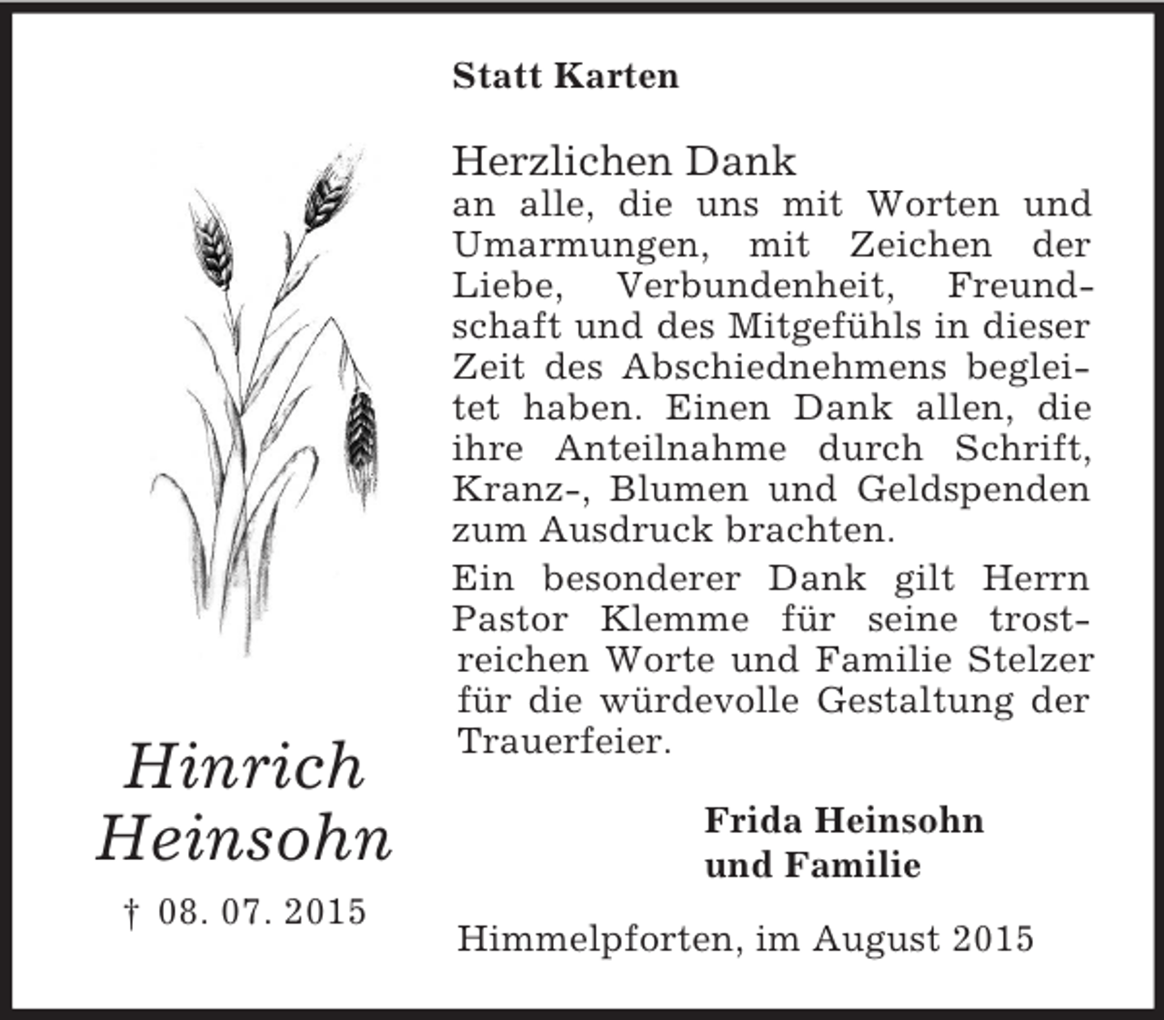 <p>Hinrich<br />Heinsohn<br />† 08. 07. 2015<br />Statt Karten<br />Herzlichen Dank<br />an alle, die uns mit Worten und Umarmungen, mit Zeichen der Liebe, Verbundenheit, Freundschaft und des Mitgefühls in dieser Zeit des Abschiednehmens begleitet haben. Einen Dank allen, die ihre Anteilnahme durch Schrift, Kranz-, Blumen und Geldspenden zum Ausdruck brachten.<br />Ein besonderer Dank gilt Herrn Pastor Klemme für seine trost-<br />reichen Worte und Familie Stelzer für die würdevolle Gestaltung der Trauerfeier.<br />Frida Heinsohn<br />und Familie<br />Himmelpforten, im August 2015</p>