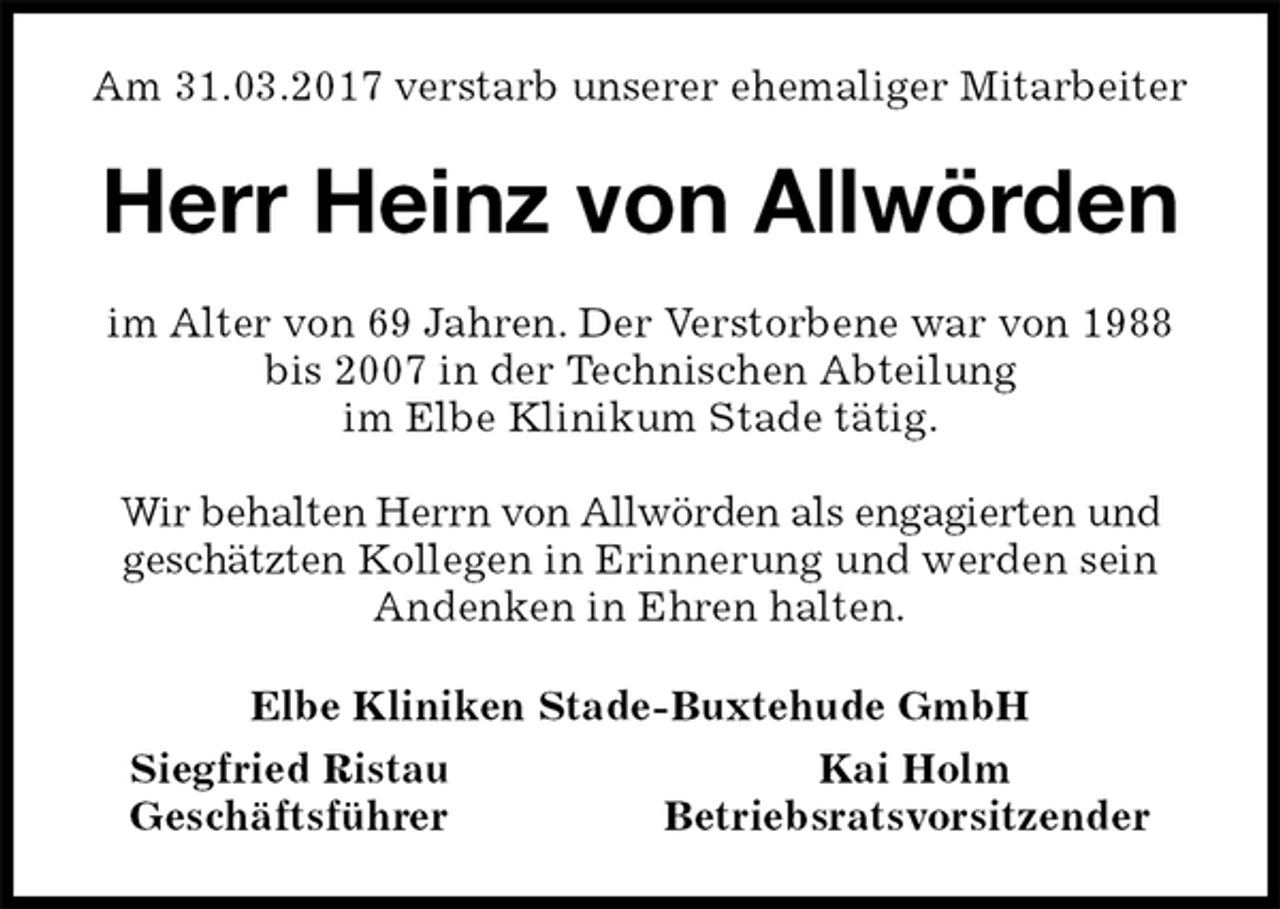 <p>Am 31.03.2017 verstarb unserer ehemaliger Mitarbeiter<br />Herr Heinz von Allwörden<br />im Alter von 69 Jahren. Der Verstorbene war von 1988 bis 2007 in der Technischen Abteilung<br />im Elbe Klinikum Stade tätig.</p><p>Wir behalten Herrn von Allwörden als engagierten und<br />geschätzten Kollegen in Erinnerung und werden sein Andenken in Ehren halten.<br />Elbe Kliniken Stade-Buxtehude GmbH<br />Siegfried Ristau Kai Holm<br />Geschäftsführer Betriebsratsvorsitzender</p>