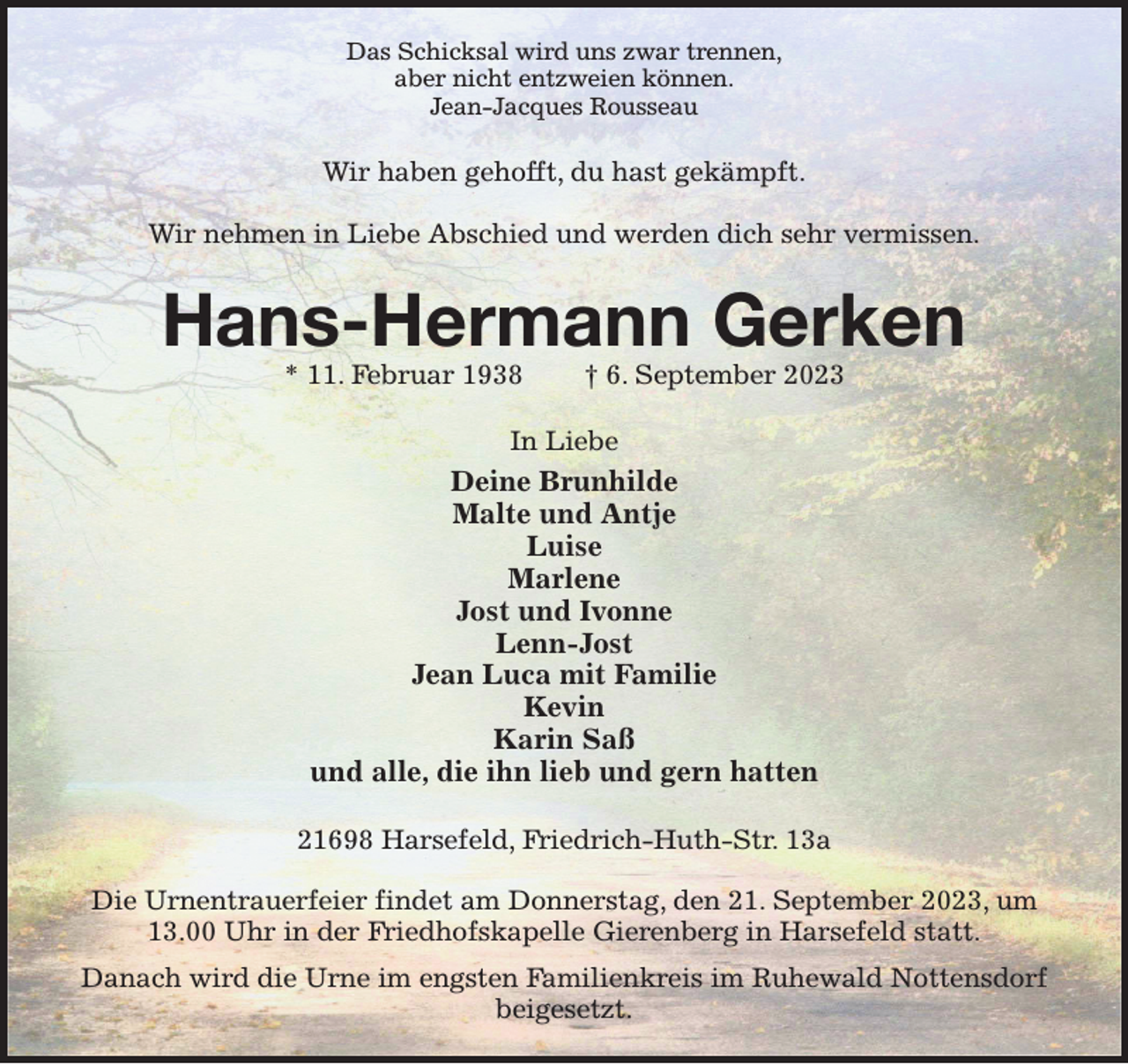 <p>Das Schicksal wird uns zwar trennen,<br />aber nicht entzweien können.<br />Jean-Jacques Rousseau<br />Wir haben gehofft, du hast gekämpft.</p><p>Wir nehmen in Liebe Abschied und werden dich sehr vermissen.<br />Hans-Hermann Gerken<br />* 11. Februar 1938 † 6. September 2023<br />In Liebe<br />Deine Brunhilde<br />Malte und Antje<br />Luise<br />Marlene<br />Jost und Ivonne<br />Lenn-Jost<br />Jean Luca mit Familie<br />Kevin<br />Karin Saß<br />und alle, die ihn lieb und gern hatten<br />21698 Harsefeld, Friedrich-Huth-Str. 13a</p><p>Die Urnentrauerfeier findet am Donnerstag, den 21. September 2023, um 13.00 Uhr in der Friedhofskapelle Gierenberg in Harsefeld statt.<br />Danach wird die Urne im engsten Familienkreis im Ruhewald Nottensdorf beigesetzt.</p>