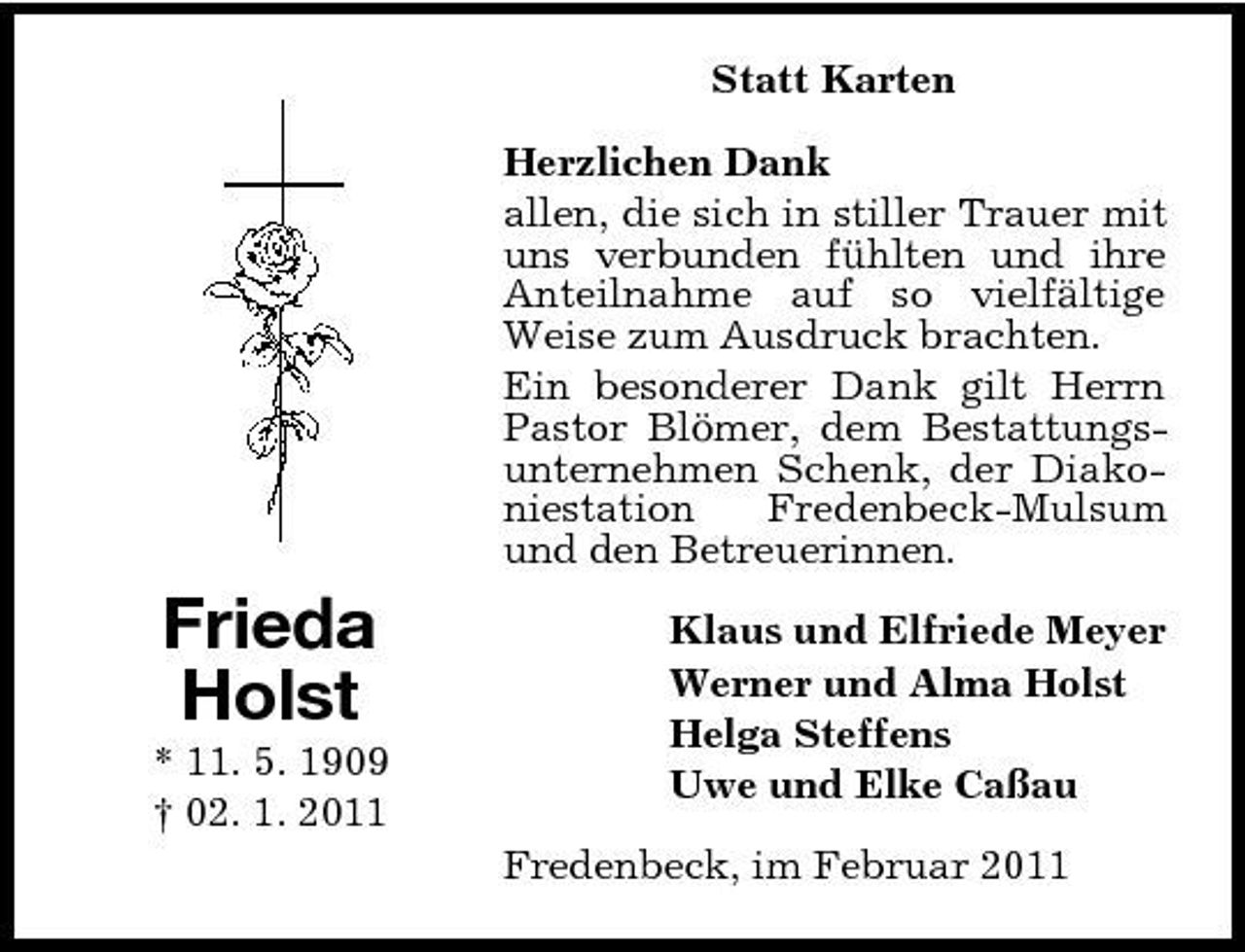 <p>Statt Karten Herzlichen Dank allen, die sich in stiller Trauer mit uns verbunden fühlten und ihre Anteilnahme auf so vielfältige Weise zum Ausdruck brachten. Ein besonderer Dank gilt Herrn Pastor Blömer, dem Bestattungsunternehmen Schenk, der Diakoniestation Fredenbeck-Mulsum und den Betreuerinnen.</p><p>Frieda Holst<br />* 11. 5. 1909 † 02. 1. 2011</p><p>Klaus und Elfriede Meyer Werner und Alma Holst Helga Steffens Uwe und Elke Caßau Fredenbeck, im Februar 2011</p>