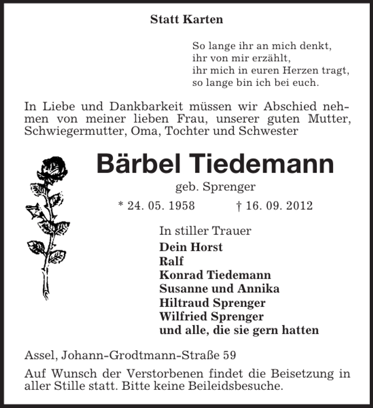 <p>Statt Karten<br />So lange ihr an mich denkt,<br />ihr von mir erzählt,<br />ihr mich in euren Herzen tragt,<br />so lange bin ich bei euch.</p><p>In Liebe und Dankbarkeit müssen wir Abschied nehmen von meiner lieben Frau, unserer guten Mutter,<br />Schwiegermutter, Oma, Tochter und Schwester</p><p>Bärbel Tiedemann<br />geb. Sprenger<br />* 24. 05. 1958<br />† 16. 09. 2012<br />In stiller Trauer<br />Dein Horst<br />Ralf<br />Konrad Tiedemann<br />Susanne und Annika<br />Hiltraud Sprenger<br />Wilfried Sprenger<br />und alle, die sie gern hatten<br />Assel, Johann-Grodtmann-Straße 59<br />Auf Wunsch der Verstorbenen findet die Beisetzung in<br />aller Stille statt. Bitte keine Beileidsbesuche.</p>