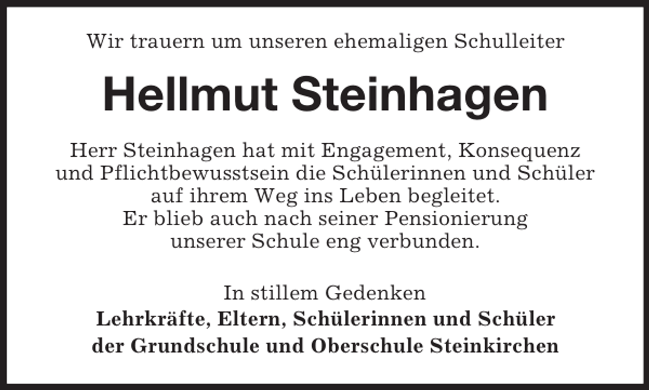 <p>Wir trauern um unseren ehemaligen Schulleiter<br />Hellmut Steinhagen<br />Herr Steinhagen hat mit Engagement, Konsequenz<br />und Pflichtbewusstsein die Schülerinnen und Schüler<br />auf ihrem Weg ins Leben begleitet.<br />Er blieb auch nach seiner Pensionierung<br />unserer Schule eng verbunden.<br />In stillem Gedenken<br />Lehrkräfte, Eltern, Schülerinnen und Schüler<br />der Grundschule und Oberschule Steinkirchen</p>