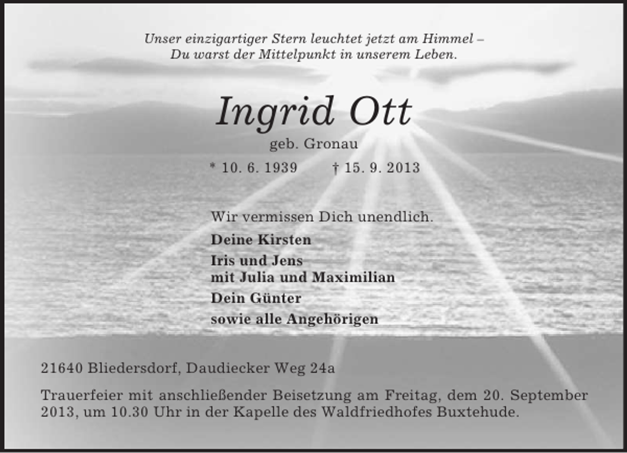 <p>Unser einzigartiger Stern leuchtet jetzt am Himmel –<br />Du warst der Mittelpunkt in unserem Leben.<br />Ingrid Ott<br />geb. Gronau<br />* 10. 6. 1939 † 15. 9. 2013<br />Wir vermissen Dich unendlich.<br />Deine Kirsten<br />Iris und Jens<br />mit Julia und Maximilian<br />Dein Günter<br />sowie alle Angehörigen<br />21640 Bliedersdorf, Daudiecker Weg 24a<br />Trauerfeier mit anschließender Beisetzung am Freitag, dem 20. September 2013, um 10.30 Uhr in der Kapelle des Waldfriedhofes Buxtehude.</p>