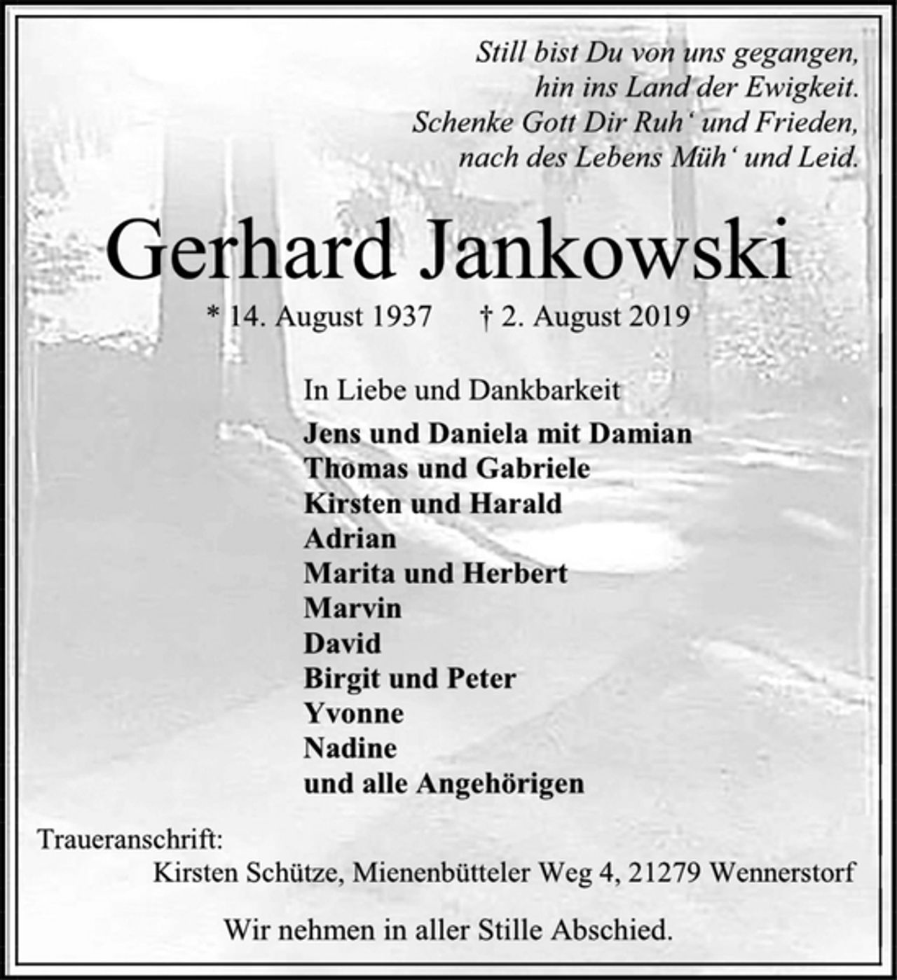 <p>Still bist Du von uns gegangen,<br />hin ins Land der Ewigkeit.<br />Schenke Gott Dir Ruh‘ und Frieden,<br />nach des Lebens Müh‘ und Leid.<br />Gerhard Jankowski<br />* 14. August 1937 † 2. August 2019<br />In Liebe und Dankbarkeit<br />Jens und Daniela mit Damian<br />Thomas und Gabriele<br />Kirsten und Harald<br />Adrian<br />Marita und Herbert<br />Marvin<br />David<br />Birgit und Peter<br />Yvonne<br />Nadine<br />und alle Angehörigen<br />Traueranschrift:<br />Kirsten Schütze, Mienenbütteler Weg 4, 21279 Wennerstorf<br />Wir nehmen in aller Stille Abschied.</p>