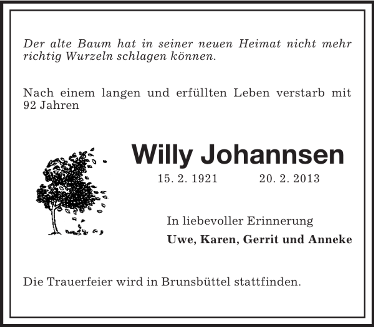 <p>Der alte Baum hat in seiner neuen Heimat nicht mehr<br />richtig Wurzeln schlagen können.<br />Nach einem langen und erfüllten Leben verstarb mit<br />92 Jahren</p><p>Willy Johannsen<br />15. 2. 1921</p><p>20. 2. 2013</p><p>In liebevoller Erinnerung<br />Uwe, Karen, Gerrit und Anneke</p><p>Die Trauerfeier wird in Brunsbüttel stattfinden.</p>