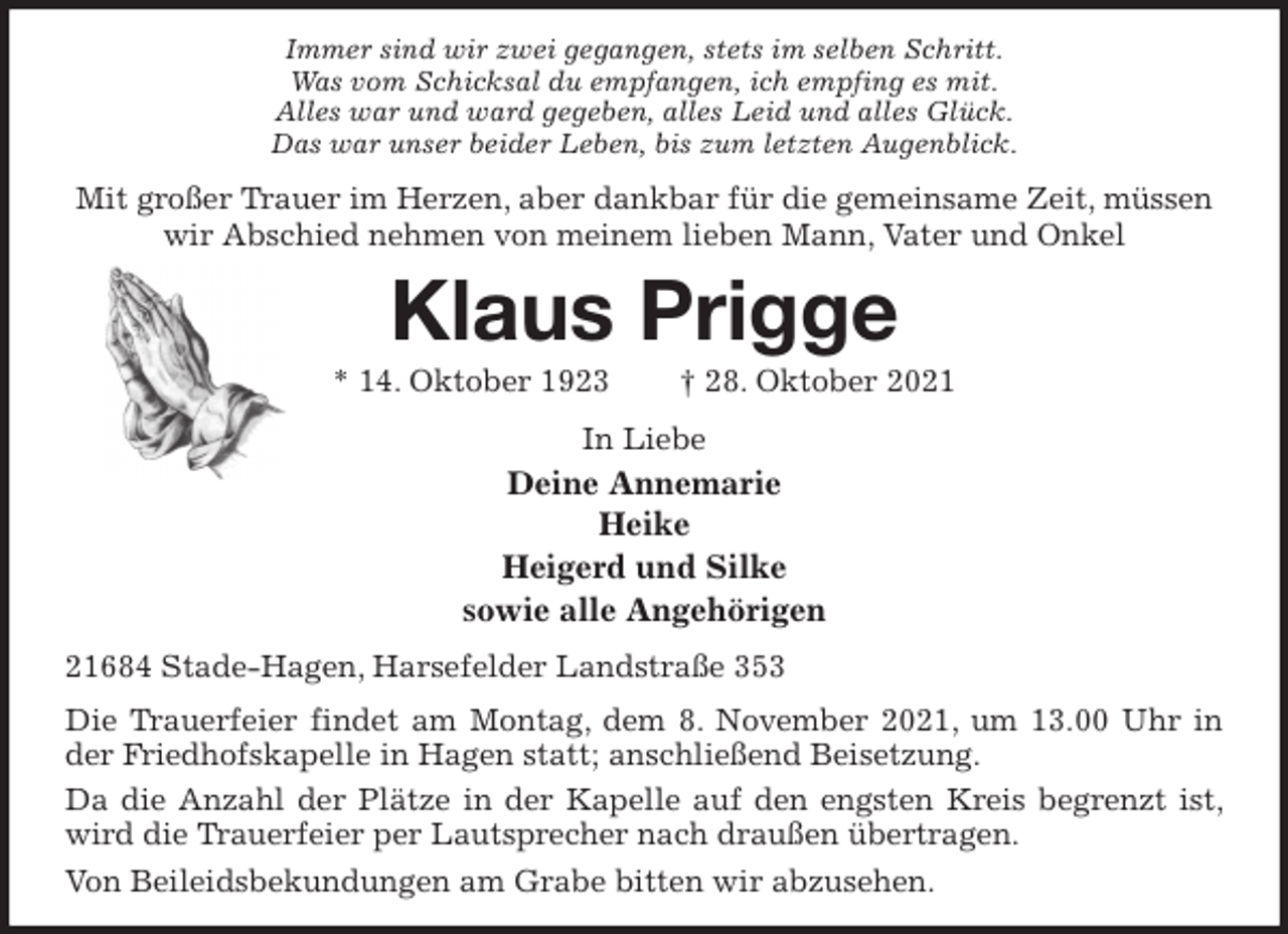 <p>Immer sind wir zwei gegangen, stets im selben Schritt.<br />Was vom Schicksal du empfangen, ich empfing es mit.<br />Alles war und ward gegeben, alles Leid und alles Glück.<br />Das war unser beider Leben, bis zum letzten Augenblick.<br />Mit großer Trauer im Herzen, aber dankbar für die gemeinsame Zeit, müssen wir Abschied nehmen von meinem lieben Mann, Vater und Onkel<br />Klaus Prigge<br />* 14. Oktober 1923 † 28. Oktober 2021<br />In Liebe<br />Deine Annemarie<br />Heike<br />Heigerd und Silke<br />sowie alle Angehörigen<br />21684 Stade-Hagen, Harsefelder Landstraße 353<br />Die Trauerfeier findet am Montag, dem 8. November 2021, um 13.00 Uhr in der Friedhofskapelle in Hagen statt; anschließend Beisetzung.<br />Da die Anzahl der Plätze in der Kapelle auf den engsten Kreis begrenzt ist, wird die Trauerfeier per Lautsprecher nach draußen übertragen.<br />Von Beileidsbekundungen am Grabe bitten wir abzusehen.</p>