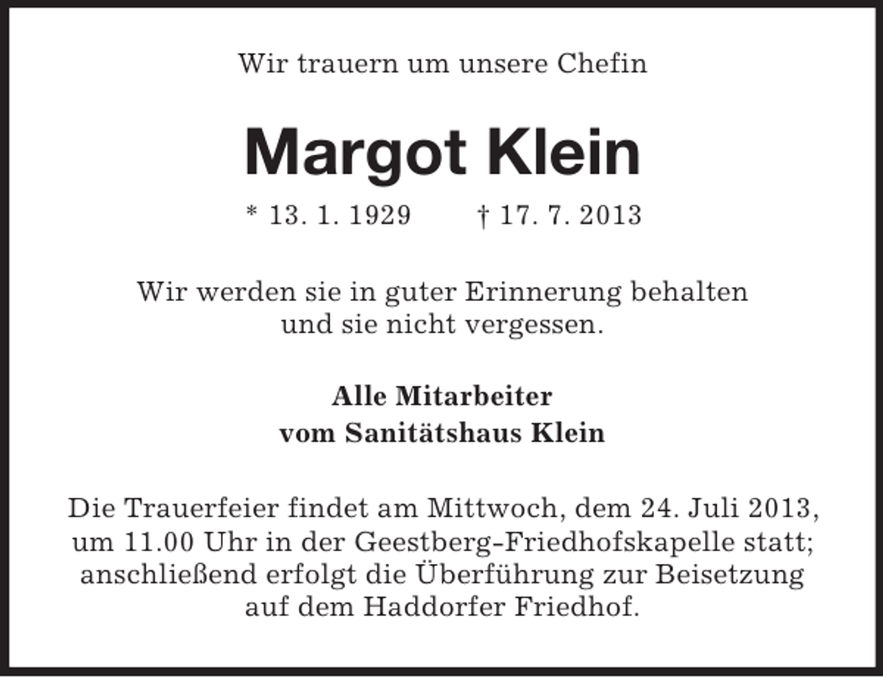 <p>Wir trauern um unsere Chefin</p><p>Margot Klein<br />* 13. 1. 1929</p><p>† 17. 7. 2013</p><p>Wir werden sie in guter Erinnerung behalten<br />und sie nicht vergessen.<br />Alle Mitarbeiter<br />vom Sanitätshaus Klein<br />Die Trauerfeier findet am Mittwoch, dem 24. Juli 2013,<br />um 11.00 Uhr in der Geestberg-Friedhofskapelle statt;<br />anschließend erfolgt die Überführung zur Beisetzung<br />auf dem Haddorfer Friedhof.</p>