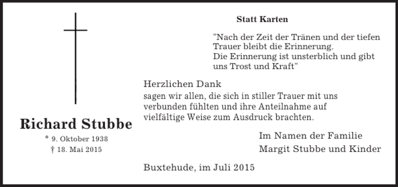 <p>Richard Stubbe<br />* 9. Oktober 1938<br />† 18. Mai 2015<br />Statt Karten<br />"Nach der Zeit der Tränen und der tiefen<br />Trauer bleibt die Erinnerung.<br />Die Erinnerung ist unsterblich und gibt<br />uns Trost und Kraft"<br />Herzlichen Dank<br />sagen wir allen, die sich in stiller Trauer mit uns<br />verbunden fühlten und ihre Anteilnahme auf<br />vielfältige Weise zum Ausdruck brachten.<br />Im Namen der Familie<br />Margit Stubbe und Kinder<br />Buxtehude, im Juli 2015</p>