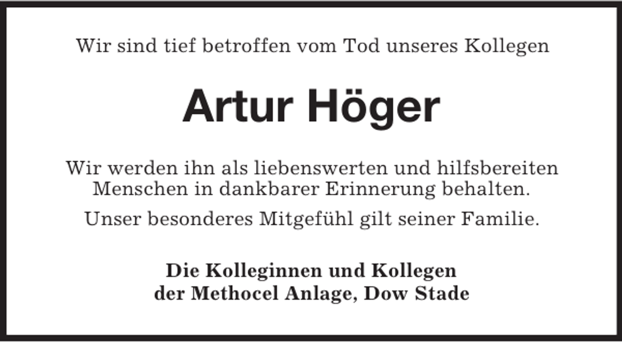 <p>Wir sind tief betroffen vom Tod unseres Kollegen</p><p>Artur Höger<br />Wir werden ihn als liebenswerten und hilfsbereiten<br />Menschen in dankbarer Erinnerung behalten.<br />Unser besonderes Mitgefühl gilt seiner Familie.<br />Die Kolleginnen und Kollegen<br />der Methocel Anlage, Dow Stade</p>
