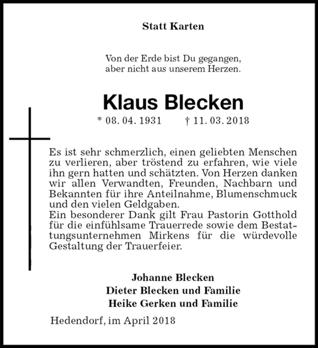 <p>Statt Karten<br />Von der Erde bist Du gegangen,<br />aber nicht aus unserem Herzen.<br />Klaus Blecken<br />* 08. 04. 1931 † 11. 03. 2018<br />Es ist sehr schmerzlich, einen geliebten Menschen zu verlieren, aber tröstend zu erfahren, wie viele ihn gern hatten und schätzten. Von Herzen danken wir allen Verwandten, Freunden, Nachbarn und Bekannten für ihre Anteilnahme, Blumenschmuck und den vielen Geldgaben.<br />Ein besonderer Dank gilt Frau Pastorin Gotthold für die einfühlsame Trauerrede sowie dem Bestattungsunternehmen Mirkens für die würdevolle<br />Gestaltung der Trauerfeier.<br />Johanne Blecken<br />Dieter Blecken und Familie<br />Heike Gerken und Familie<br />Hedendorf, im April 2018</p>
