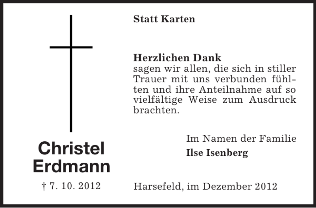 <p>Statt Karten</p><p>Herzlichen Dank<br />sagen wir allen, die sich in stiller<br />Trauer mit uns verbunden fühlten und ihre Anteilnahme auf so<br />vielfältige Weise zum Ausdruck<br />brachten.</p><p>Christel<br />Erdmann<br />† 7. 10. 2012</p><p>Im Namen der Familie<br />Ilse Isenberg<br />Harsefeld, im Dezember 2012</p>