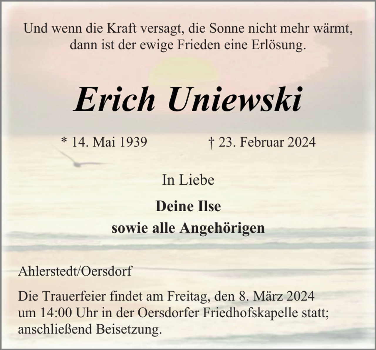 <p>Und wenn die Kraft versagt, die Sonne nicht mehr wärmt,<br />dann ist der ewige Frieden eine Erlösung.</p><p>Erich Uniewski<br />* 14. Mai 1939</p><p>† 23. Februar 2024</p><p>In Liebe<br />Deine Ilse<br />sowie alle Angehörigen<br />Ahlerstedt/Oersdorf<br />Die Trauerfeier findet am Freitag, den 8. März 2024<br />um 14:00 Uhr in der Oersdorfer Friedhofskapelle statt;<br />anschließend Beisetzung.</p>