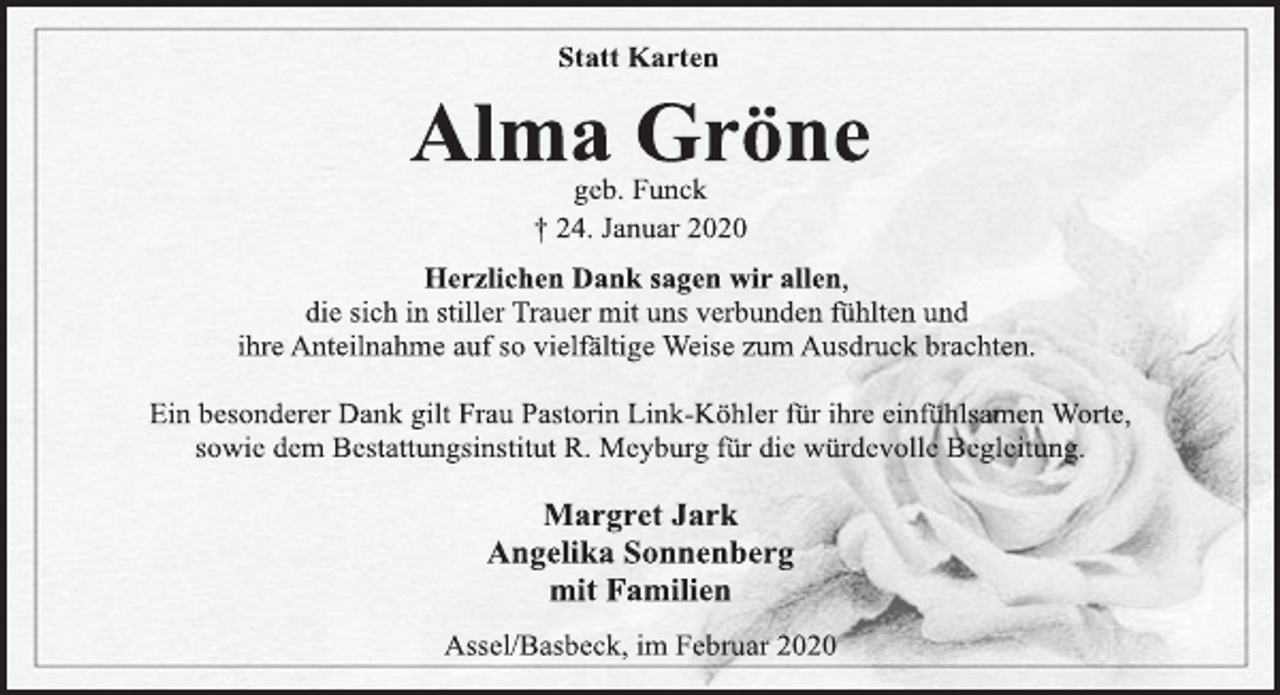 <p>Statt Karten<br />Alma Gröne<br />geb. Funck<br />+ 24. Januar 2020<br />Herzlichen Dank sagen wir allen,<br />die sich in stiller Trauer mit uns verbunden fühlten und<br />ihre Anteilnahme auf so vielfältige Weise zum Ausdruck brachten.<br />Ein besonderer Dank gilt Frau Pastorin Link-Köhler für ihre einfühlsamen Worte,<br />sowie dem Bestattungsinstitut R. Meyburg für die würdevolle Begleitung.<br />Margret Jark<br />Angelika Sonnenberg<br />mit Familien<br />Assel/Basbeck, im Februar 2020</p>