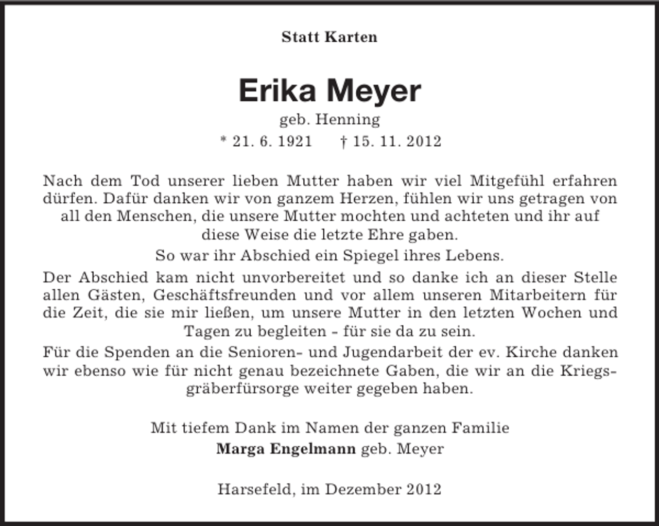 <p>Statt Karten<br />Erika Meyer<br />geb. Henning<br />* 21. 6. 1921 † 15. 11. 2012<br />Nach dem Tod unserer lieben Mutter haben wir viel Mitgefühl erfahren dürfen. Dafür danken wir von ganzem Herzen, fühlen wir uns getragen von all den Menschen, die unsere Mutter mochten und achteten und ihr auf<br />diese Weise die letzte Ehre gaben.<br />So war ihr Abschied ein Spiegel ihres Lebens.<br />Der Abschied kam nicht unvorbereitet und so danke ich an dieser Stelle<br />allen Gästen, Geschäftsfreunden und vor allem unseren Mitarbeitern für die Zeit, die sie mir ließen, um unsere Mutter in den letzten Wochen und Tagen zu begleiten - für sie da zu sein.<br />Für die Spenden an die Senioren- und Jugendarbeit der ev. Kirche danken wir ebenso wie für nicht genau bezeichnete Gaben, die wir an die Kriegsgräberfürsorge weiter gegeben haben.<br />Mit tiefem Dank im Namen der ganzen Familie<br />Marga Engelmann geb. Meyer<br />Harsefeld, im Dezember 2012</p>