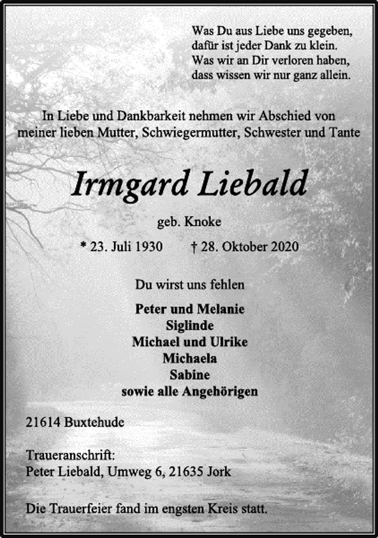 <p>Was Du aus Liebe uns gegeben,<br />dafür ist jeder Dank zu klein.<br />Was wir an Dir verloren haben,<br />dass wissen wir nur ganz allein.<br />In Liebe und Dankbarkeit nehmen wir Abschied von<br />meiner lieben Mutter, Schwiegermutter, Schwester und Tante<br />Irmgard Liebald<br />geb. Knoke<br />* 23. Juli 1930 † 28. Oktober 2020<br />Du wirst uns fehlen<br />Peter und Melanie<br />Siglinde<br />Michael und Ulrike<br />Michaela<br />Sabine<br />sowie alle Angehörigen<br />21614 Buxtehude<br />Traueranschrift:<br />Peter Liebald, Umweg 6, 21635 Jork<br />Die Trauerfeier fand im engsten Kreis statt.</p>