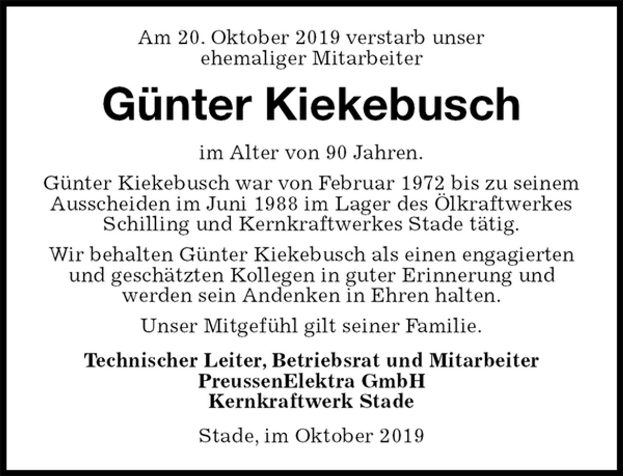 <p>Am 20. Oktober 2019 verstarb unser<br />ehemaliger Mitarbeiter<br />Günter Kiekebusch<br />im Alter von 90 Jahren.<br />Günter Kiekebusch war von Februar 1972 bis zu seinem<br />Ausscheiden im Juni 1988 im Lager des Ölkraftwerkes Schilling und Kernkraftwerkes Stade tätig.<br />Wir behalten Günter Kiekebusch als einen engagierten und geschätzten Kollegen in guter Erinnerung und<br />werden sein Andenken in Ehren halten.<br />Unser Mitgefühl gilt seiner Familie.<br />Technischer Leiter, Betriebsrat und Mitarbeiter<br />PreussenElektra GmbH<br />Kernkraftwerk Stade<br />Stade, im Oktober 2019</p>
