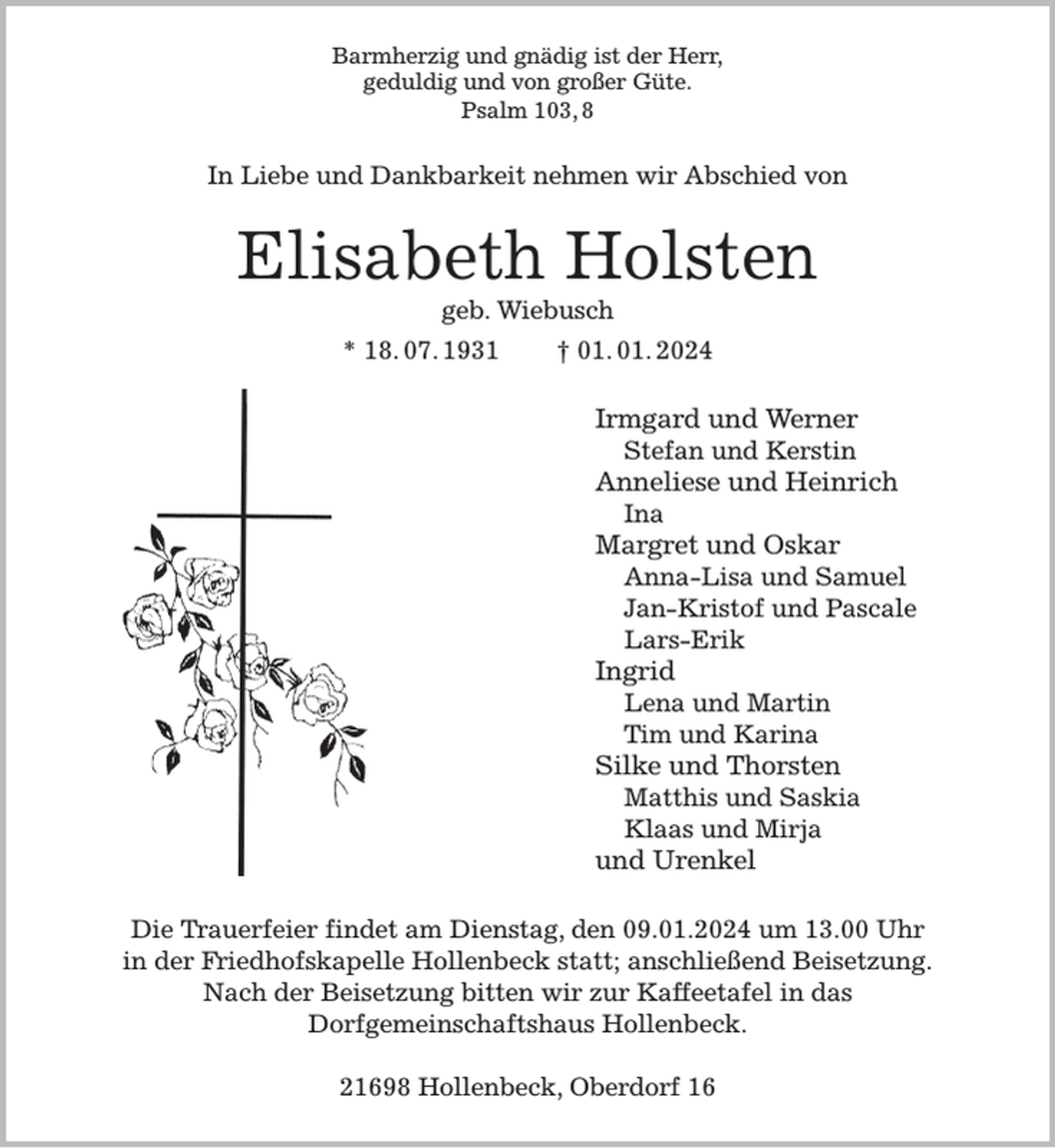 <p>Barmherzig und gnädig ist der Herr,<br />geduldig und von großer Güte.<br />Psalm 103, 8<br />In Liebe und Dankbarkeit nehmen wir Abschied von<br />Elisabeth Holsten<br />geb. Wiebusch<br />* 18. 07. 1931 † 01. 01. 2024<br />Irmgard und Werner<br />Stefan und Kerstin<br />Anneliese und Heinrich<br />Ina<br />Margret und Oskar<br />Anna-Lisa und Samuel<br />Jan-Kristof und Pascale<br />Lars-Erik<br />Ingrid<br />Lena und Martin<br />Tim und Karina<br />Silke und Thorsten<br />Matthis und Saskia<br />Klaas und Mirja<br />und Urenkel<br />Die Trauerfeier findet am Dienstag, den 09.01.2024 um 13.00 Uhr<br />in der Friedhofskapelle Hollenbeck statt; anschließend Beisetzung.<br />Nach der Beisetzung bitten wir zur Kaffeetafel in das<br />Dorfgemeinschaftshaus Hollenbeck.</p><p>21698 Hollenbeck, Oberdorf 16</p>