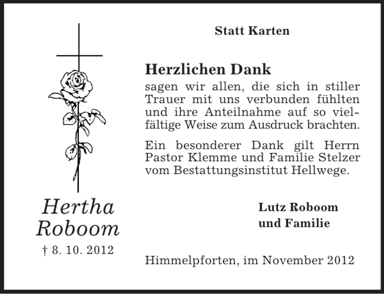 <p>Statt Karten</p><p>Herzlichen Dank<br />sagen wir allen, die sich in stiller<br />Trauer mit uns verbunden fühlten<br />und ihre Anteilnahme auf so vielfältige Weise zum Ausdruck brachten.<br />Ein besonderer Dank gilt Herrn<br />Pastor Klemme und Familie Stelzer<br />vom Bestattungsinstitut Hellwege.</p><p>Hertha<br />Roboom<br />† 8. 10. 2012</p><p>Lutz Roboom<br />und Familie<br />Himmelpforten, im November 2012</p>