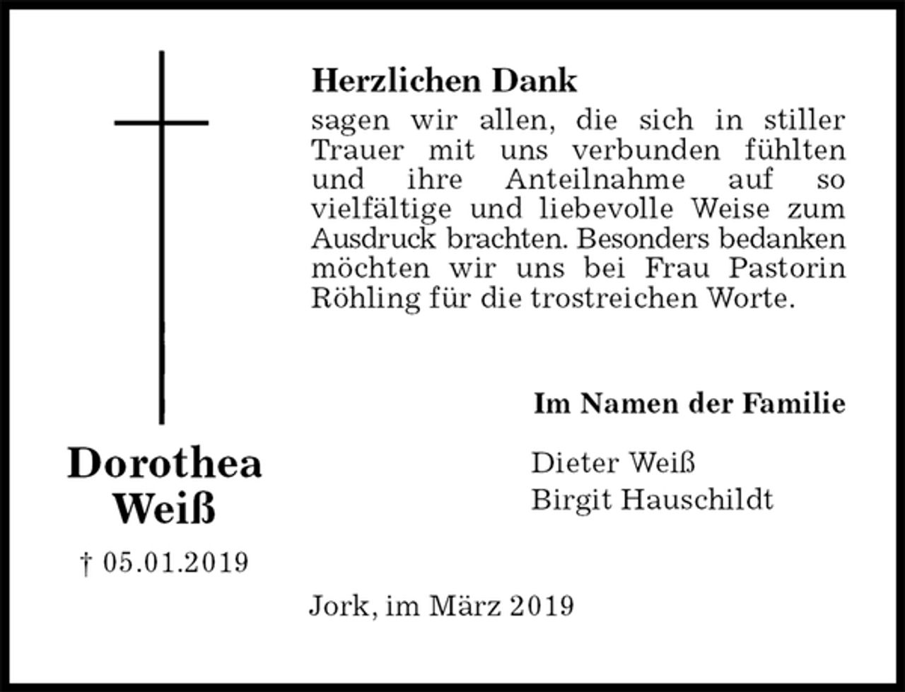<p>Herzlichen Dank<br />sagen wir allen, die sich in stiller Trauer mit uns verbunden fühlten und ihre Anteilnahme auf so<br />vielfältige und liebevolle Weise zum Ausdruck brachten. Besonders bedanken möchten wir uns bei Frau Pastorin Röhling für die trostreichen Worte.<br />Im Namen der Familie</p>
<p>Dieter Weiß<br />Birgit Hauschildt<br />Jork, im März 2019<br />Dorothea Weiß<br />† 05.01.2019</p>