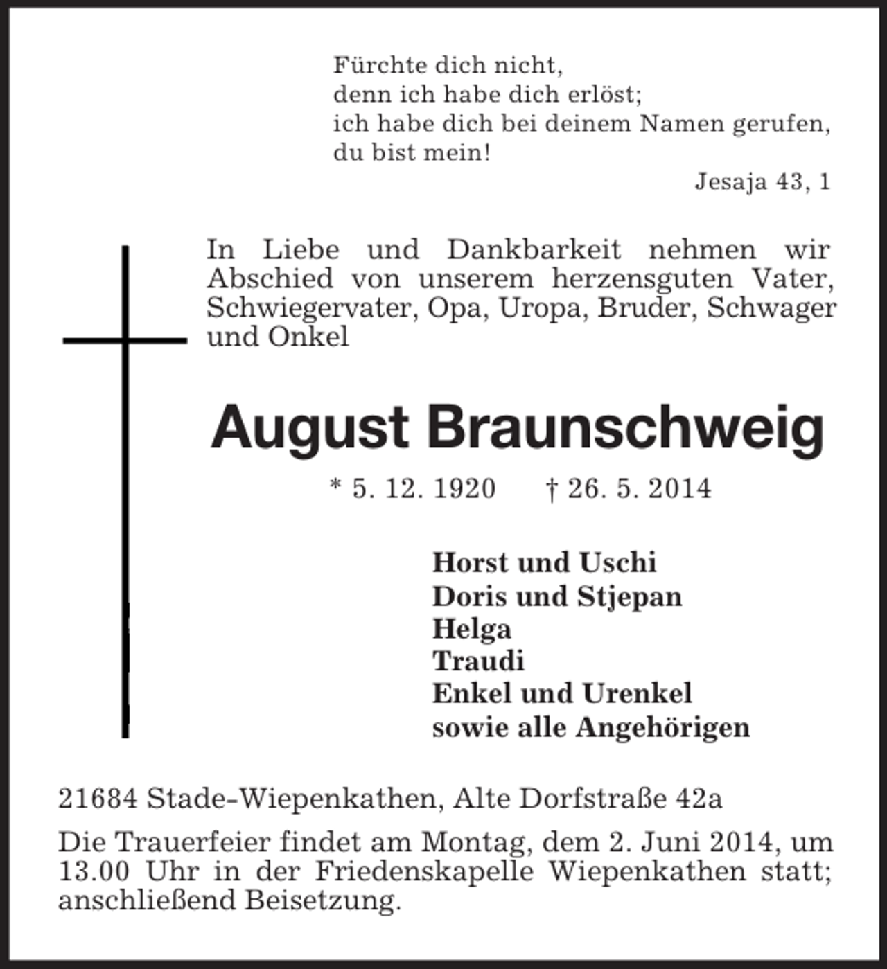 <p>Fürchte dich nicht,<br />denn ich habe dich erlöst;<br />ich habe dich bei deinem Namen gerufen,<br />du bist mein!<br />Jesaja 43, 1<br />In Liebe und Dankbarkeit nehmen wir<br />Abschied von unserem herzensguten Vater, Schwiegervater, Opa, Uropa, Bruder, Schwager und Onkel<br />August Braunschweig<br />* 5. 12. 1920 † 26. 5. 2014<br />Horst und Uschi<br />Doris und Stjepan<br />Helga<br />Traudi<br />Enkel und Urenkel<br />sowie alle Angehörigen<br />21684 Stade-Wiepenkathen, Alte Dorfstraße 42a<br />Die Trauerfeier findet am Montag, dem 2. Juni 2014, um 13.00 Uhr in der Friedenskapelle Wiepenkathen statt; anschließend Beisetzung.</p>
