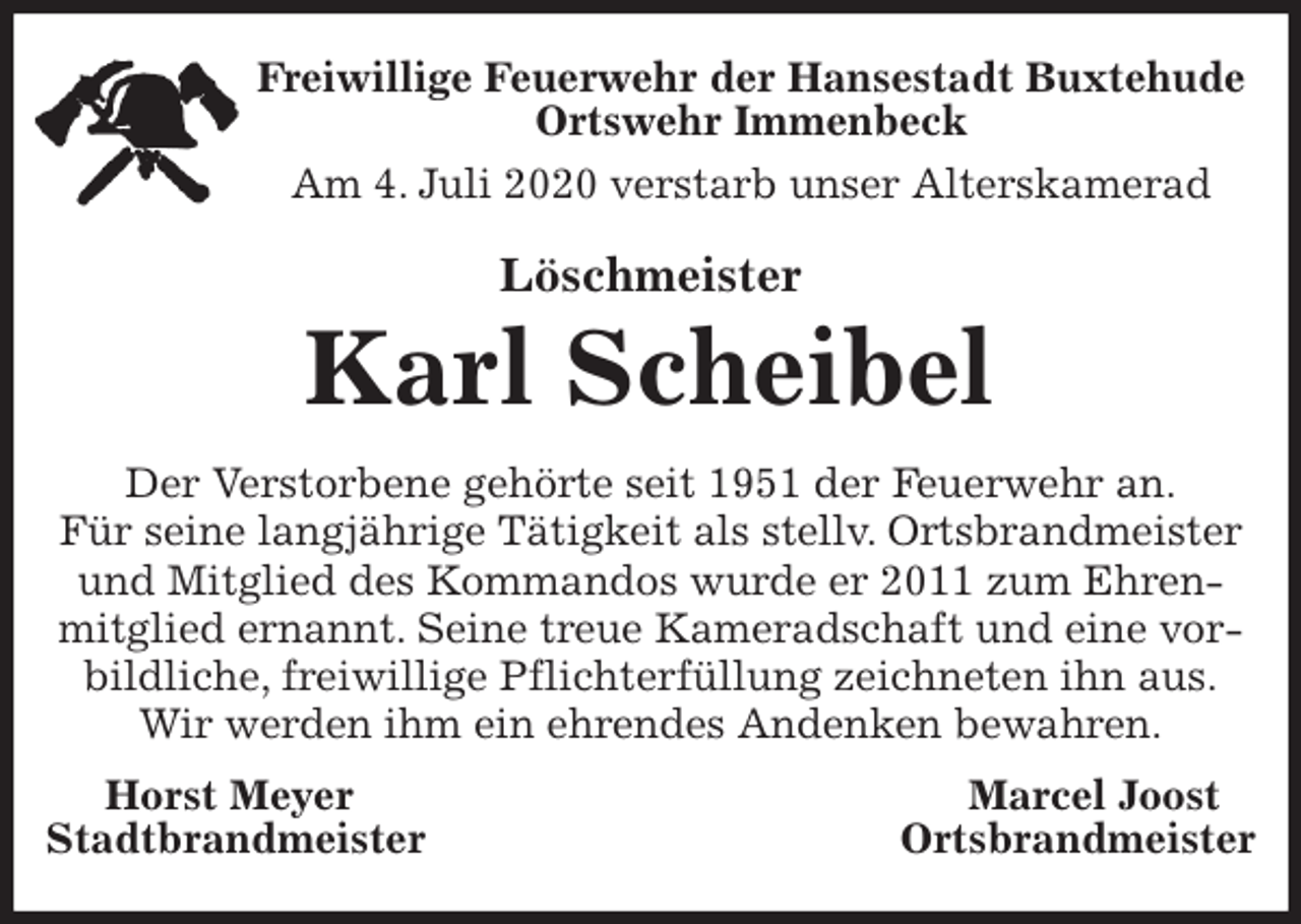 <p>Freiwillige Feuerwehr der Hansestadt Buxtehude<br />Ortswehr Immenbeck<br />Am 4. Juli 2020 verstarb unser Alterskamerad<br />Löschmeister<br />Karl Scheibel<br />Der Verstorbene gehörte seit 1951 der Feuerwehr an.<br />Für seine langjährige Tätigkeit als stellv. Ortsbrandmeister und Mitglied des Kommandos wurde er 2011 zum Ehrenmitglied ernannt. Seine treue Kameradschaft und eine vorbildliche, freiwillige Pflichterfüllung zeichneten ihn aus.<br />Wir werden ihm ein ehrendes Andenken bewahren.<br />Horst Meyer Marcel Joost<br />Stadtbrandmeister Ortsbrandmeister</p>