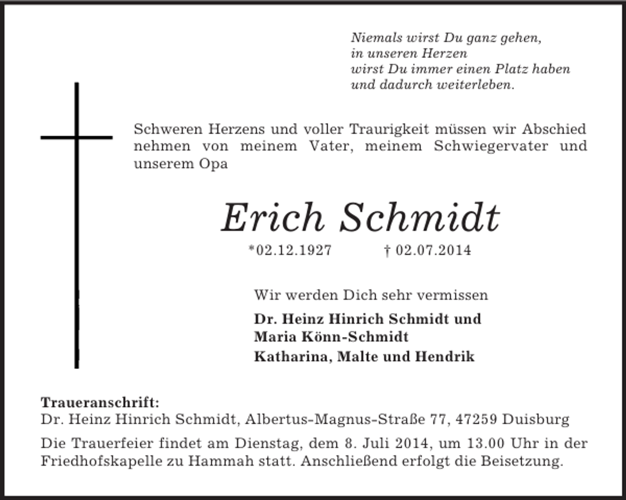 <p>Niemals wirst Du ganz gehen,<br />in unseren Herzen<br />wirst Du immer einen Platz haben<br />und dadurch weiterleben.<br />Schweren Herzens und voller Traurigkeit müssen wir Abschied nehmen von meinem Vater, meinem Schwiegervater und<br />unserem Opa<br />Erich Schmidt<br />*02.12.1927 † 02.07.2014<br />Wir werden Dich sehr vermissen<br />Dr. Heinz Hinrich Schmidt und<br />Maria Könn-Schmidt<br />Katharina, Malte und Hendrik<br />Traueranschrift:<br />Dr. Heinz Hinrich Schmidt, Albertus-Magnus-Straße 77, 47259 Duisburg<br />Die Trauerfeier findet am Dienstag, dem 8. Juli 2014, um 13.00 Uhr in der Friedhofskapelle zu Hammah statt. Anschließend erfolgt die Beisetzung.</p>