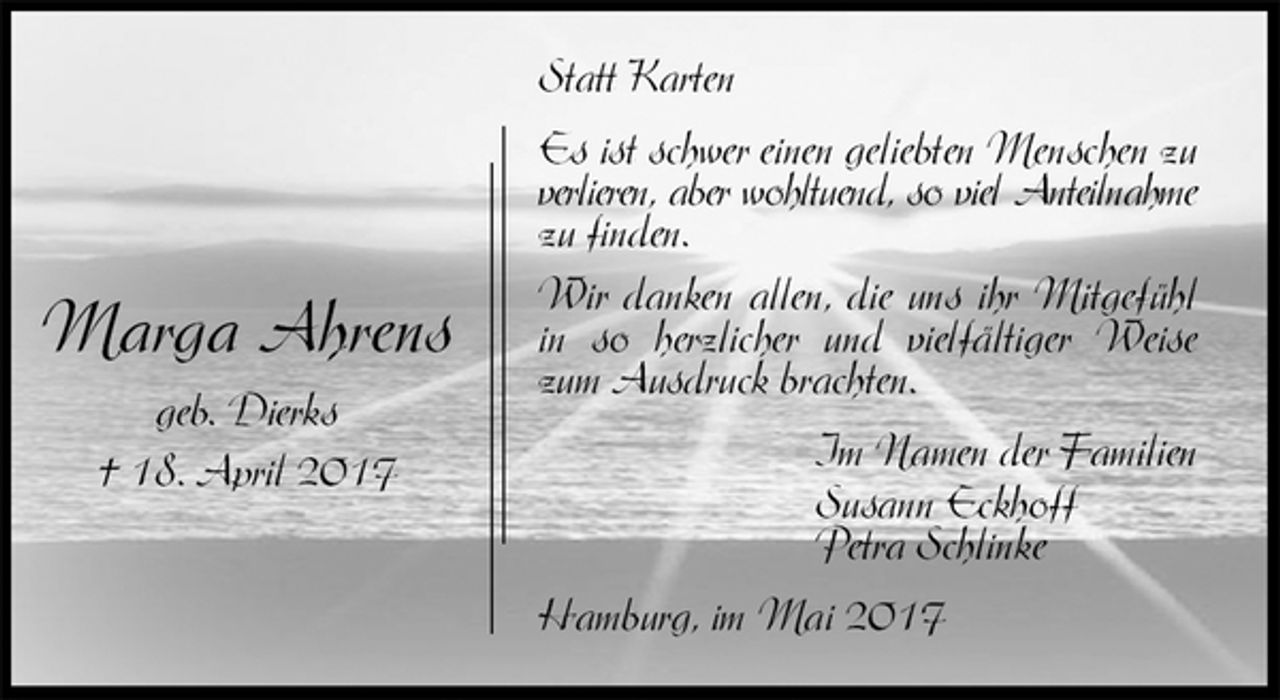 <p>Statt Karten<br />Es ist schwer einen geliebten Menschen zu verlieren, aber wohltuend, so viel Anteilnahme zu finden.<br />Wir danken allen, die uns ihr Mitgefühl in so herzlicher und vielfältiger Weise zum Ausdruck brachten.<br />Im Namen der Familien<br />Susann Eckhoff<br />Petra Schlinke<br />Hamburg, im Mai 2017</p><p>Marga Ahrens<br />geb. Dierks<br />† 18. April 2017</p>