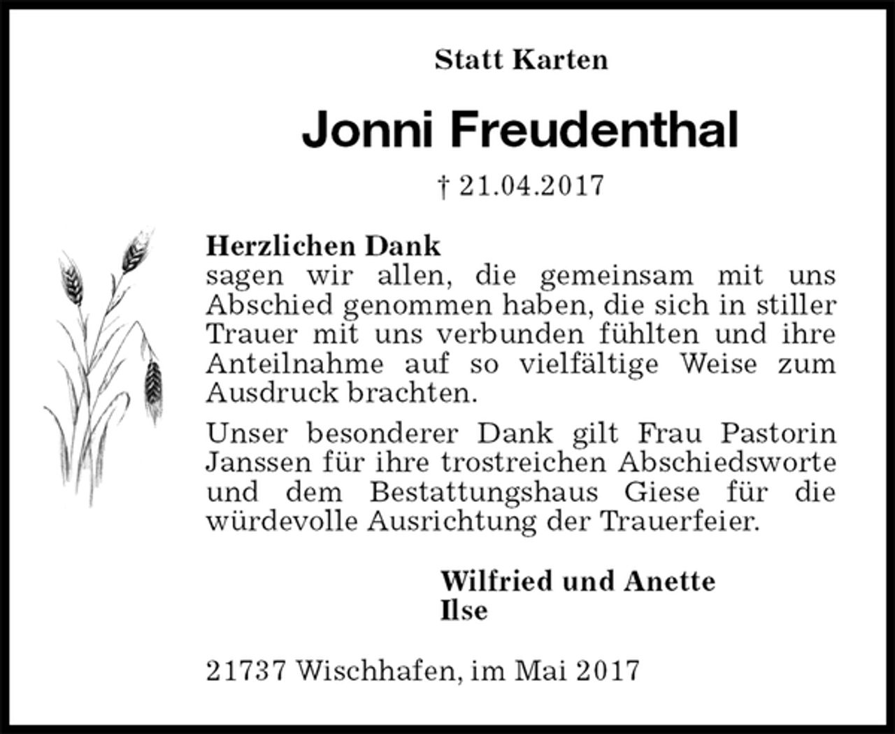 <p>Statt Karten<br />Jonni Freudenthal<br />† 21.04.2017<br />Herzlichen Dank<br />sagen wir allen, die gemeinsam mit uns<br />Abschied genommen haben, die sich in stiller Trauer mit uns verbunden fühlten und ihre Anteilnahme auf so vielfältige Weise zum Ausdruck brachten.<br />Unser besonderer Dank gilt Frau Pastorin Janssen für ihre trostreichen Abschiedsworte und dem Bestattungshaus Giese für die<br />würdevolle Ausrichtung der Trauerfeier.<br />Wilfried und Anette<br />Ilse<br />21737 Wischhafen, im Mai 2017</p>