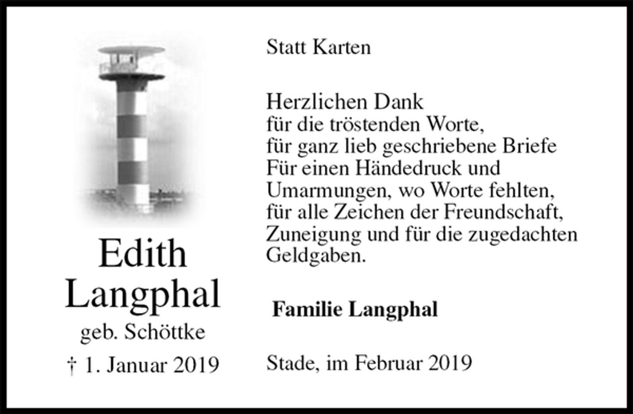 <p>Statt Karten<br />Herzlichen Dank<br />für die tröstenden Worte,<br />für ganz lieb geschriebene Briefe<br />Für einen Händedruck und<br />Umarmungen, wo Worte fehlten,<br />für alle Zeichen der Freundschaft,<br />Zuneigung und für die zugedachten<br />Geldgaben.<br />Stade, im Februar 2019<br />Familie Langphal<br />Edith<br />Langphal<br />geb. Schöttke<br />† 1. Januar 2019</p>