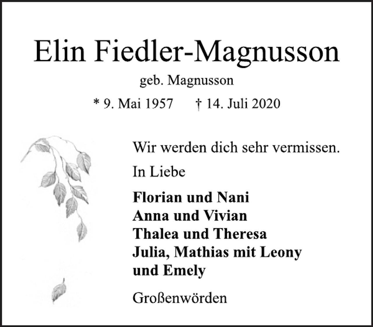 <p>Elin Fiedler-Magnusson<br />geb. Magnusson<br />* 9. Mai 1957 † 14. Juli 2020<br />Wir werden dich sehr vermissen.<br />In Liebe<br />Florian und Nani<br />Anna und Vivian<br />Thalea und Theresa<br />Julia, Mathias mit Leony<br />und Emely<br />Großenwörden</p>