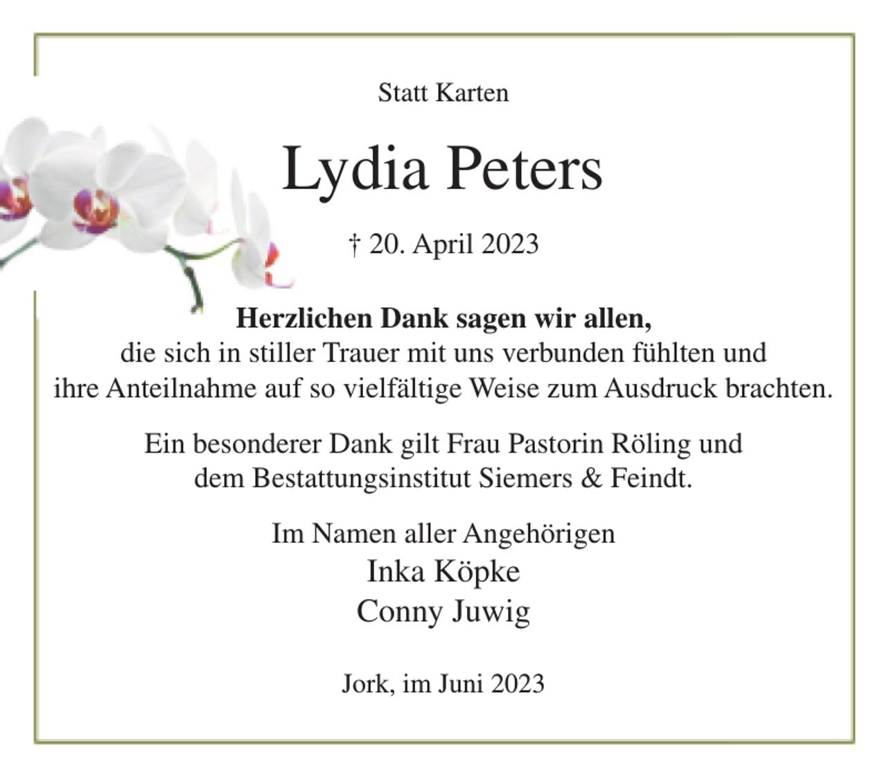 <p>Statt Karten<br />Lydia Peters<br />† 20. April 2023<br />Herzlichen Dank sagen wir allen,<br />die sich in stiller Trauer mit uns verbunden fühlten und<br />ihre Anteilnahme auf so vielfältige Weise zum Ausdruck brachten.<br />Ein besonderer Dank gilt Frau Pastorin Röling und<br />dem Bestattungsinstitut Siemers &amp; Feindt.<br />Im Namen aller Angehörigen<br />Inka Köpcke<br />Conny Juwig<br />Jork, im Juni 203</p>