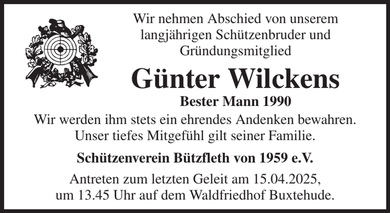 <p>Wir nehmen Abschied von unserem<br />langjährigen Schützenbruder und<br />Gründungsmitglied</p><p>Günter Wilckens<br />Bester Mann 1990<br />Wir werden ihm stets ein ehrendes Andenken bewahren.<br />Unser tiefes Mitgefühl gilt seiner Familie.<br />Schützenverein Bützfleth von 1959 e.V.<br />Antreten zum letzten Geleit am 15.04.2025,<br />um 13.45 Uhr auf dem Waldfriedhof Buxtehude.</p>