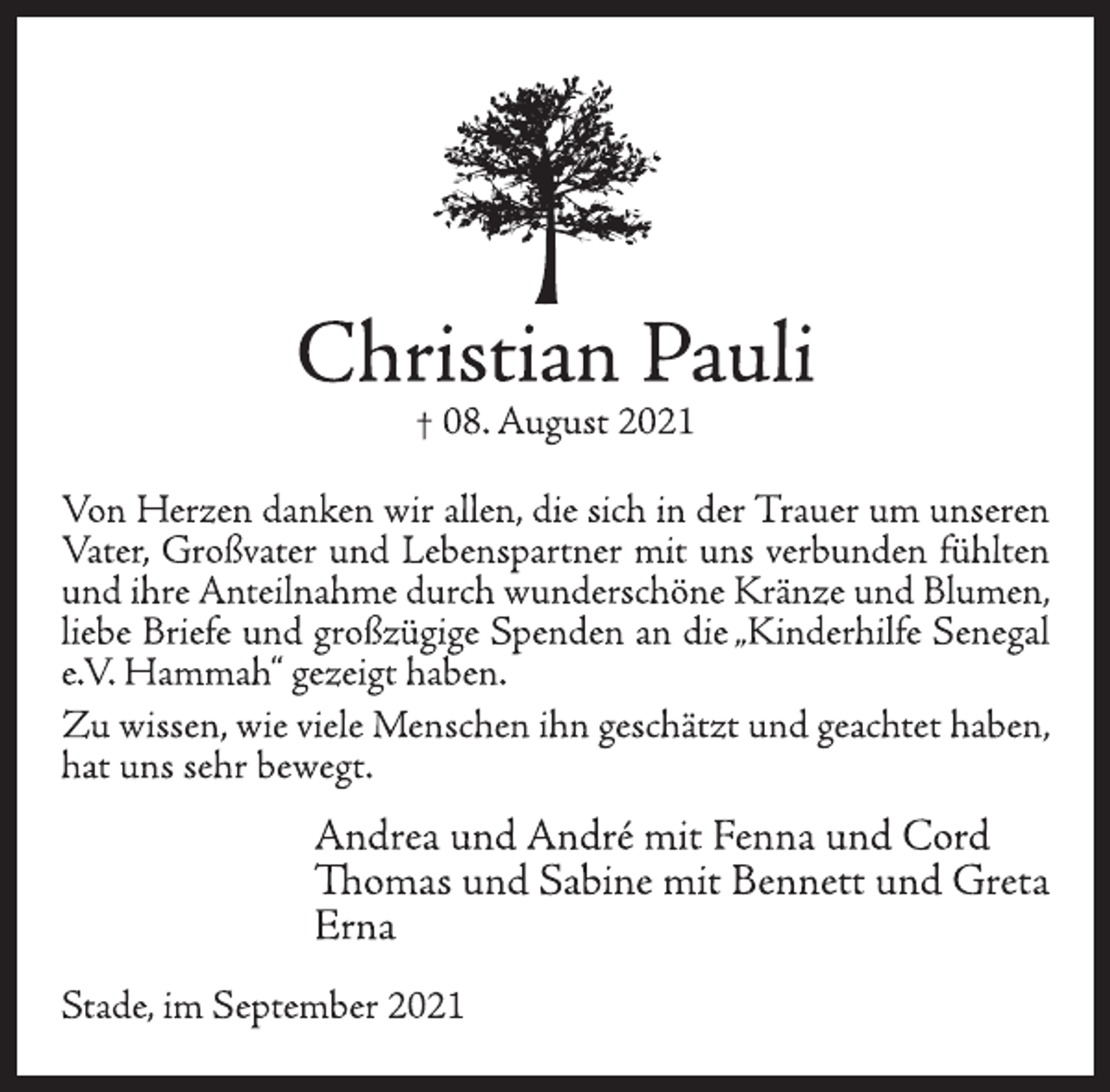 <p>Christian Pauli<br />† 08. August 2021<br />Von Herzen danken wir allen, die sich in der Trauer um unseren<br />Vater,<br />Großvater und Lebenspartner mit uns verbunden fühlten<br />und ihre Anteilnahme durch wunderschöne Kränze und Blumen,<br />liebe Briefe und großzügige Spenden an die „<br />Kinderhilfe Senegal<br />e.V. Hammah“ gezeigt haben.<br />Zu wissen, wie viele Menschen ihn geschätzt und geachtet haben,<br />hat uns sehr bewegt.<br />Andrea und André mit Fenna und Cord<br />Thomas und Sabine mit Bennett und Greta<br />Erna<br />Stade, im September 2021</p>