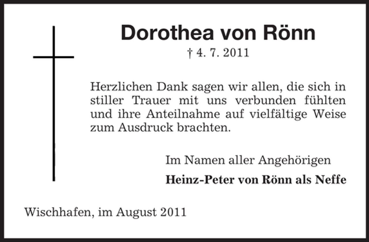<p>Dorothea von Rönn<br />† 4. 7. 2011<br />Herzlichen Dank sagen wir allen, die sich in<br />stiller Trauer mit uns verbunden fühlten<br />und ihre Anteilnahme auf vielfältige Weise<br />zum Ausdruck brachten.<br />Im Namen aller Angehörigen<br />Heinz-Peter von Rönn als Neffe<br />Wischhafen, im August 2011</p>
