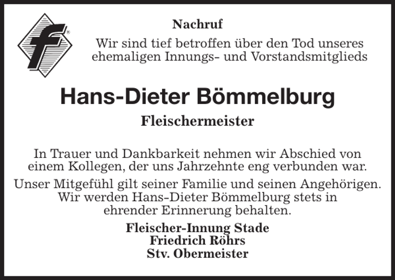 <p>Nachruf<br />Wir sind tief betroffen über den Tod unseres<br />ehemaligen Innungs- und Vorstandsmitglieds<br />Hans-Dieter Bömmelburg<br />Fleischermeister<br />In Trauer und Dankbarkeit nehmen wir Abschied von<br />einem Kollegen, der uns Jahrzehnte eng verbunden war.<br />Unser Mitgefühl gilt seiner Familie und seinen Angehörigen.<br />Wir werden Hans-Dieter Bömmelburg stets in<br />ehrender Erinnerung behalten.<br />Fleischer-Innung Stade<br />Friedrich Röhrs<br />Stv. Obermeister</p>