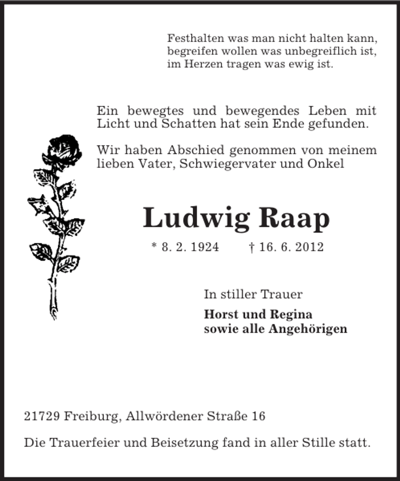 <p>Festhalten was man nicht halten kann,<br />begreifen wollen was unbegreiflich ist,<br />im Herzen tragen was ewig ist.<br />Ein bewegtes und bewegendes Leben mit Licht und Schatten hat sein Ende gefunden.</p><p>Wir haben Abschied genommen von meinem lieben Vater, Schwiegervater und Onkel<br />Ludwig Raap<br />* 8. 2. 1924 † 16. 6. 2012<br />In stiller Trauer<br />Horst und Regina<br />sowie alle Angehörigen</p><p>21729 Freiburg, Allwördener Straße 16</p><p>Die Trauerfeier und Beisetzung fand in aller Stille statt.</p>