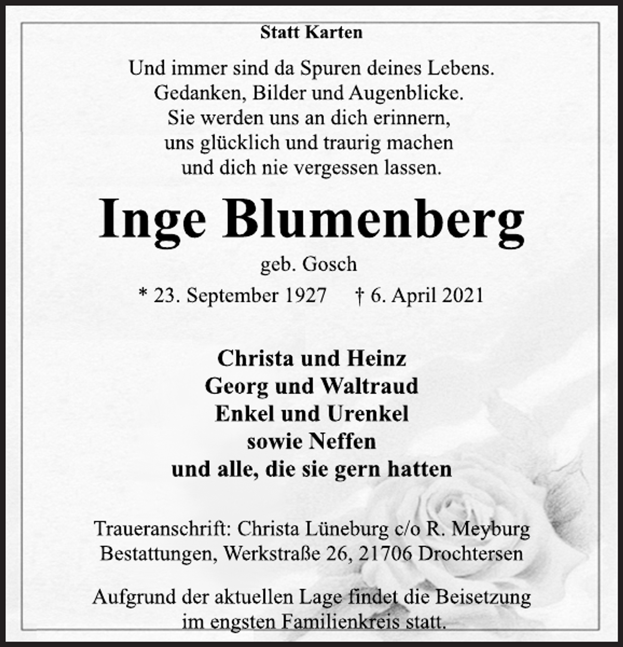 <p>Statt Karten<br />Und immer sind da Spuren deines Lebens.<br />Gedanken, Bilder und Augenblicke.<br />Sie werden uns an dich erinnern,<br />uns glücklich und traurig machen<br />und dich nie vergessen lassen.<br />Inge Blumenberg<br />geb. Gosch<br />* 23. September 1927 † 6. April 2021<br />Christa und Heinz<br />Georg und Waltraud<br />Enkel und Urenkel<br />sowie Neffen<br />und alle, die sie gern hatten<br />Traueranschrift: Christa Lüneburg c/o R. Meyburg<br />Bestattungen, Werkstraße 26, 21706 Drochtersen<br />Aufgrund der aktuellen Lage findet die Beisetzung<br />im engsten Familienkreis statt.</p>