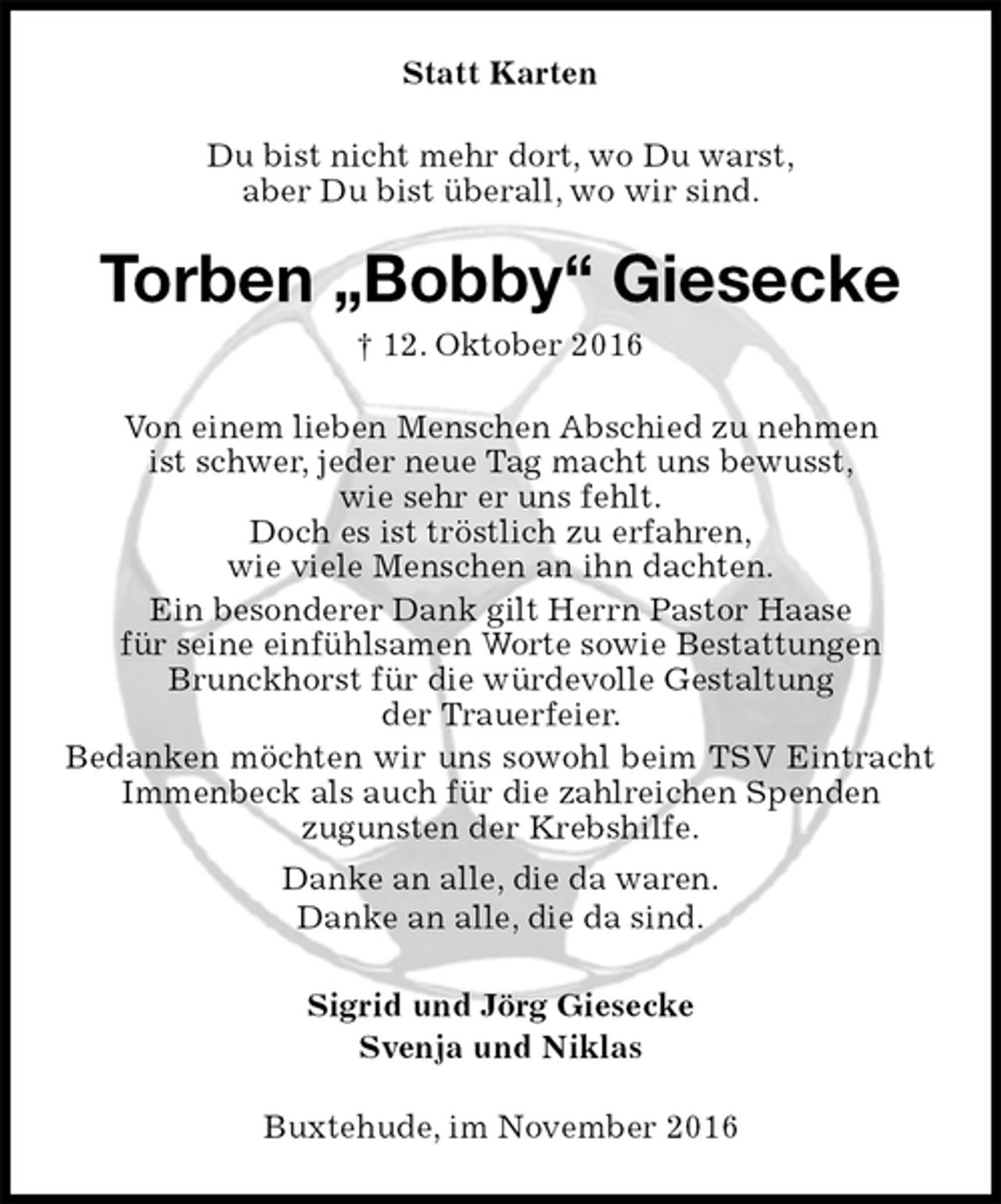 <p>Statt Karten<br />Du bist nicht mehr dort, wo Du warst,<br />aber Du bist überall, wo wir sind.<br />Torben „Bobby“ Giesecke<br />† 12. Oktober 2016<br />Von einem lieben Menschen Abschied zu nehmen<br />ist schwer, jeder neue Tag macht uns bewusst,<br />wie sehr er uns fehlt.<br />Doch es ist tröstlich zu erfahren,<br />wie viele Menschen an ihn dachten.<br />Ein besonderer Dank gilt Herrn Pastor Haase<br />für seine einfühlsamen Worte sowie Bestattungen<br />Brunckhorst für die würdevolle Gestaltung<br />der Trauerfeier.<br />Bedanken möchten wir uns sowohl beim TSV Eintracht Immenbeck als auch für die zahlreichen Spenden<br />zugunsten der Krebshilfe.<br />Danke an alle, die da waren.<br />Danke an alle, die da sind.<br />Sigrid und Jörg Giesecke<br />Svenja und Niklas<br />Buxtehude, im November 2016</p>