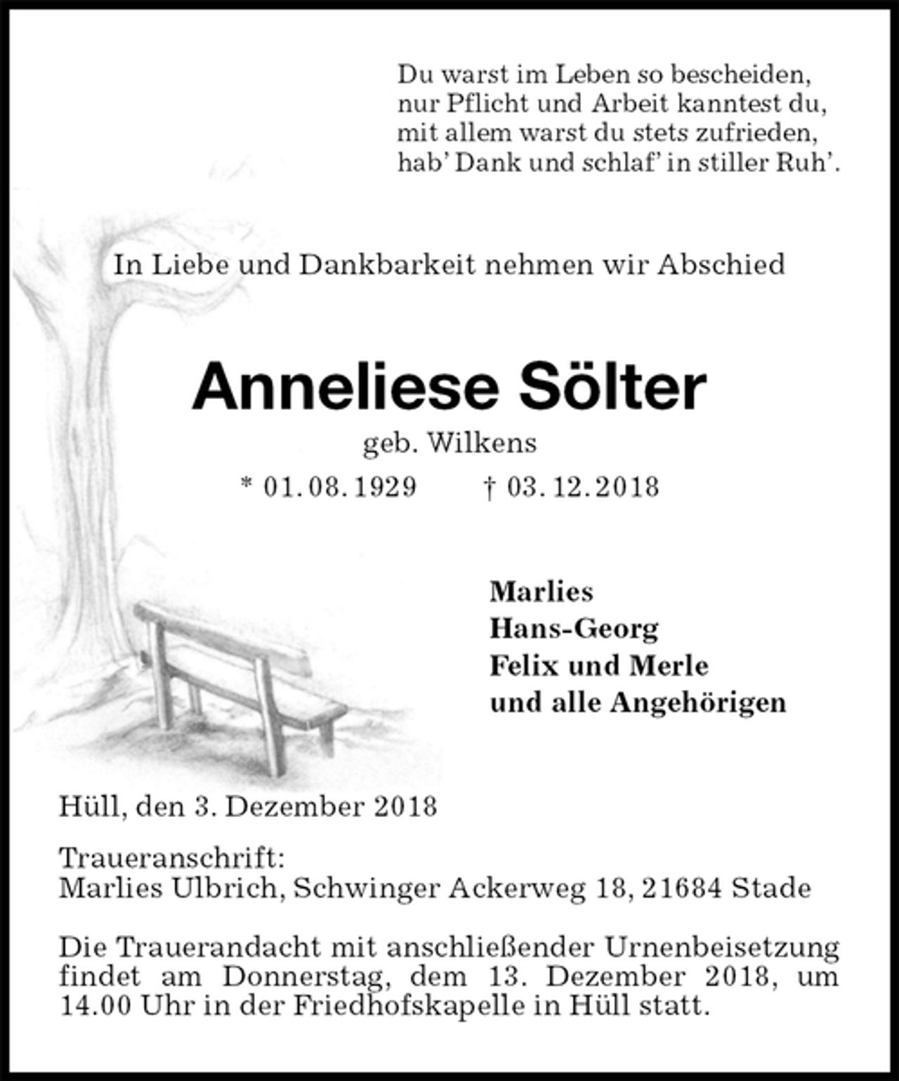 <p>Du warst im Leben so bescheiden,<br />nur Pflicht und Arbeit kanntest du,<br />mit allem warst du stets zufrieden,<br />hab’ Dank und schlaf’ in stiller Ruh’.<br />In Liebe und Dankbarkeit nehmen wir Abschied<br />Anneliese Sölter<br />geb. Wilkens<br />* 01. 08. 1929 † 03. 12. 2018<br />Marlies<br />Hans-Georg<br />Felix und Merle<br />und alle Angehörigen<br />Hüll, den 3. Dezember 2018<br />Traueranschrift:<br />Marlies Ulbrich, Schwinger Ackerweg 18, 21684 Stade</p><p>Die Trauerandacht mit anschließender Urnenbeisetzung findet am Donnerstag, dem 13. Dezember 2018, um 14.00 Uhr in der Friedhofskapelle in Hüll statt.</p>