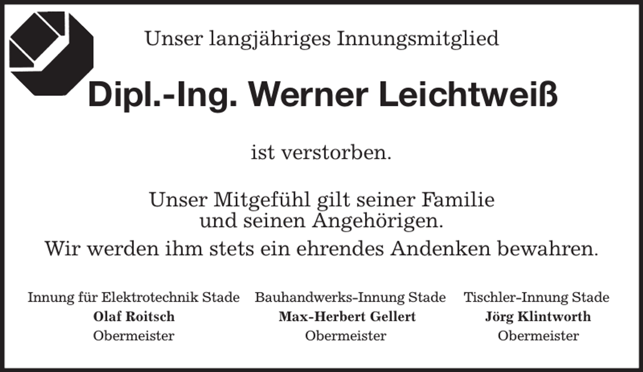 <p>Unser langjähriges Innungsmitglied<br />ist verstorben.<br />Dipl.-Ing. Werner Leichtweiß<br />Unser Mitgefühl gilt seiner Familie<br />und seinen Angehörigen.<br />Wir werden ihm stets ein ehrendes Andenken bewahren.<br />Innung für Elektrotechnik Stade Bauhandwerks-Innung Stade Tischler-Innung Stade<br />Olaf Roitsch Max-Herbert Gellert Jörg Klintworth<br />Obermeister Obermeister Obermeister</p>