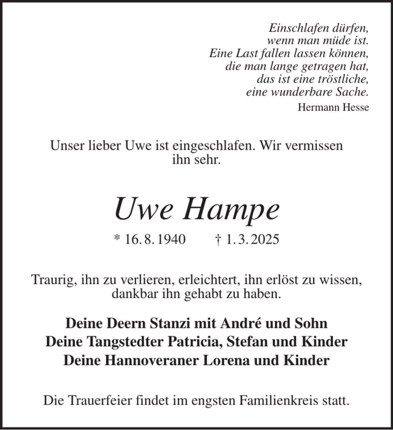 <p>Einschlafen dürfen,<br />wenn man müde ist.<br />Eine Last fallen lassen können,<br />die man lange getragen hat,<br />das ist eine tröstliche,<br />eine wunderbare Sache.<br />Hermann Hesse<br />Unser lieber Uwe ist eingeschlafen. Wir vermissen<br />ihn sehr.<br />Uwe Hampe<br />* 16. 8. 1940 † 1. 3. 2025<br />Traurig, ihn zu verlieren, erleichtert, ihn erlöst zu wissen,<br />dankbar ihn gehabt zu haben.</p><p>Deine Deern Stanzi mit André und Sohn<br />Deine Tangstedter Patricia, Stefan und Kinder<br />Deine Hannoveraner Lorena und Kinder<br />Die Trauerfeier findet im engsten Familienkreis statt.</p>