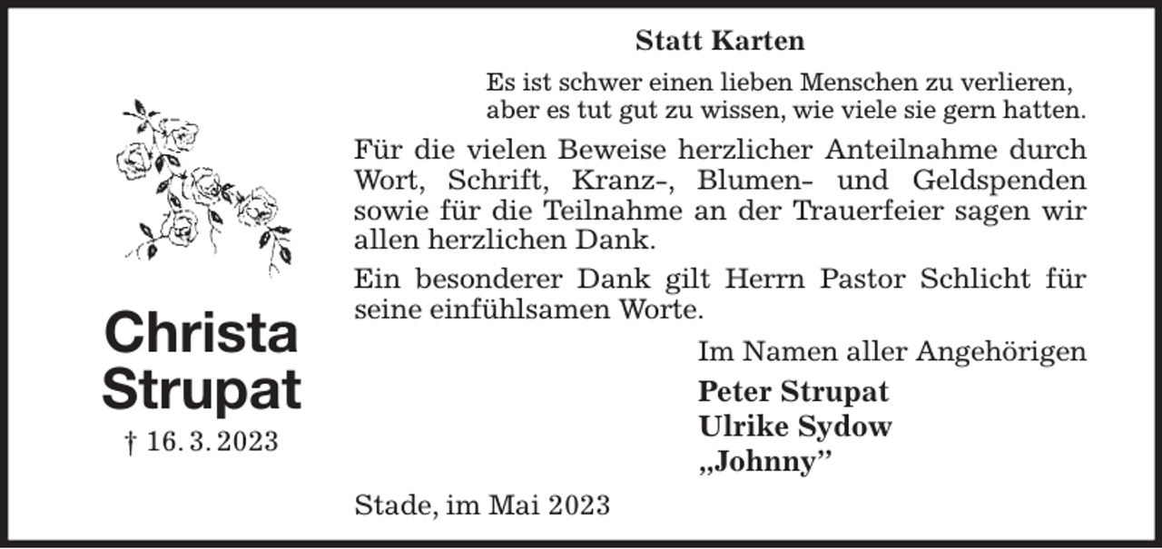 <p>Statt Karten<br />Es ist schwer einen lieben Menschen zu verlieren,<br />aber es tut gut zu wissen, wie viele sie gern hatten.<br />Für die vielen Beweise herzlicher Anteilnahme durch<br />Wort, Schrift, Kranz-, Blumen- und Geldspenden<br />sowie für die Teilnahme an der Trauerfeier sagen wir allen herzlichen Dank.<br />Ein besonderer Dank gilt Herrn Pastor Schlicht für seine einfühlsamen Worte.<br />Im Namen aller Angehörigen<br />Peter Strupat<br />Ulrike Sydow<br />„Johnny”<br />Stade, im Mai 2023<br />Christa Strupat<br />† 16. 3. 2023</p>