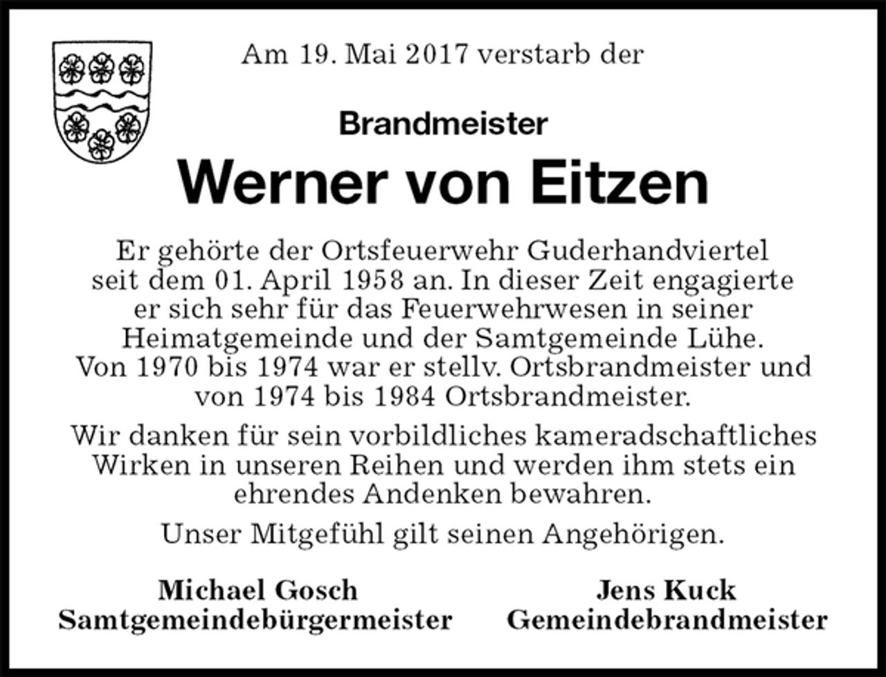 <p>Am 19. Mai 2017 verstarb der<br />Brandmeister<br />Werner von Eitzen<br />Er gehörte der Ortsfeuerwehr Guderhandviertel<br />seit dem 01. April 1958 an. In dieser Zeit engagierte<br />er sich sehr für das Feuerwehrwesen in seiner<br />Heimatgemeinde und der Samtgemeinde Lühe.<br />Von 1970 bis 1974 war er stellv. Ortsbrandmeister und von 1974 bis 1984 Ortsbrandmeister.<br />Wir danken für sein vorbildliches kameradschaftliches Wirken in unseren Reihen und werden ihm stets ein<br />ehrendes Andenken bewahren.<br />Unser Mitgefühl gilt seinen Angehörigen.<br />Michael Gosch Jens Kuck<br />Samtgemeindebürgermeister Gemeindebrandmeister</p>