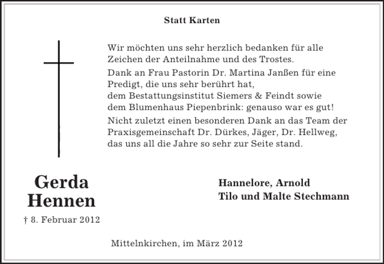 <p>Statt Karten<br />Wir möchten uns sehr herzlich bedanken für alle<br />Zeichen der Anteilnahme und des Trostes.<br />Dank an Frau Pastorin Dr. Martina Janßen für eine<br />Predigt, die uns sehr berührt hat,<br />dem Bestattungsinstitut Siemers &amp; Feindt sowie<br />dem Blumenhaus Piepenbrink: genauso war es gut!<br />Nicht zuletzt einen besonderen Dank an das Team der<br />Praxisgemeinschaft Dr. Dürkes, Jäger, Dr. Hellweg,<br />das uns all die Jahre so sehr zur Seite stand.</p><p>Gerda<br />Hennen</p><p>Hannelore, Arnold<br />Tilo und Malte Stechmann</p><p>† 8. Februar 2012<br />Mittelnkirchen, im März 2012</p>