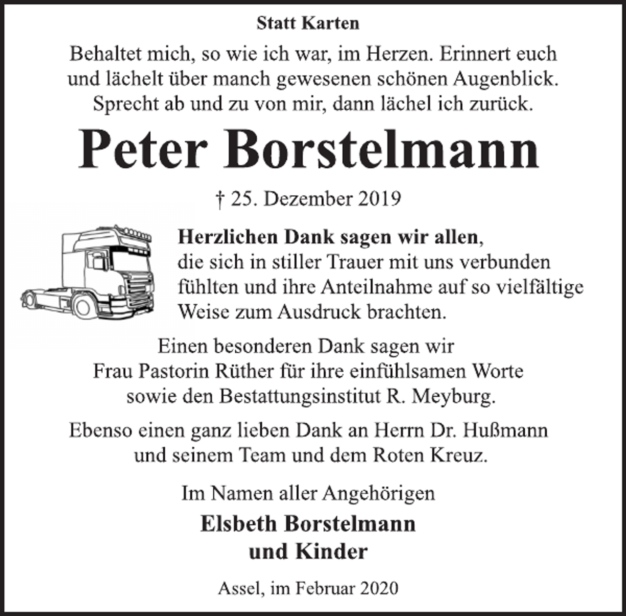 <p>Statt Karten<br />Behaltet mich, so wie ich war, im Herzen. Erinnert euch<br />und lächelt über manch gewesenen schönen Augenblick.<br />Sprecht ab und zu von mir, dann lächel ich zurück.<br />Peter Borstelmann<br />† 25. Dezember 2019<br />Herzlichen Dank sagen wir allen,<br />die sich in stiller Trauer mit uns verbunden<br />fühlten und ihre Anteilnahme auf so vielfältige<br />Weise zum Ausdruck brachten.<br />Einen besonderen Dank sagen wir<br />Frau Pastorin Rüther für ihre einfühlsamen Worte<br />sowie den Bestattungsinstitut R. Meyburg.<br />Ebenso einen ganz lieben Dank an Herrn Dr. Hußmann<br />und seinem Team und dem Roten Kreuz.<br />Im Namen aller Angehörigen<br />Elsbeth Borstelmann<br />und Kinder<br />Assel, im Februar 2020</p>