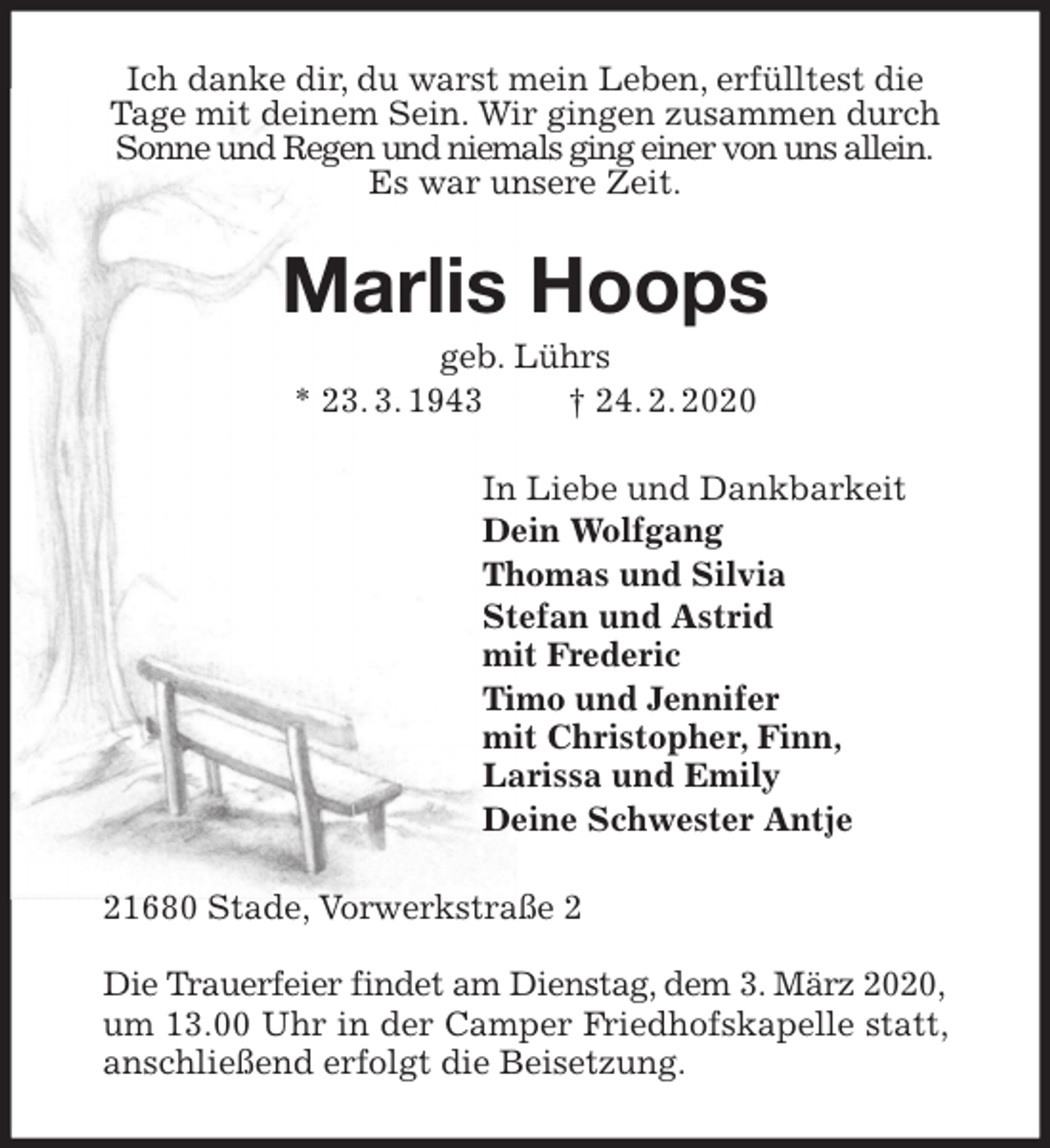 <p>Ich danke dir, du warst mein Leben, erfülltest die<br />Tage mit deinem Sein. Wir gingen zusammen durch<br />Sonne und Regen und niemals ging einer von uns allein.<br />Es war unsere Zeit.<br />Marlis Hoops<br />geb. Lührs<br />* 23. 3. 1943 † 24. 2. 2020<br />In Liebe und Dankbarkeit<br />Dein Wolfgang<br />Thomas und Silvia<br />Stefan und Astrid<br />mit Frederic<br />Timo und Jennifer<br />mit Christopher, Finn,<br />Larissa und Emily<br />Deine Schwester Antje<br />21680 Stade, Vorwerkstraße 2</p>
<p>Die Trauerfeier findet am Dienstag, dem 3. März 2020,<br />um 13.00 Uhr in der Camper Friedhofskapelle statt, anschließend erfolgt die Beisetzung.</p>