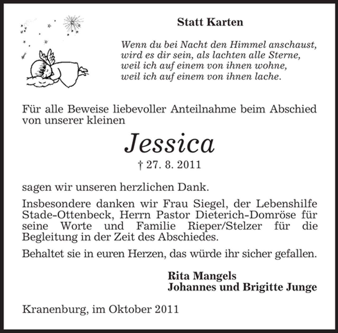 <p>Statt Karten<br />Wenn du bei Nacht den Himmel anschaust,<br />wird es dir sein, als lachten alle Sterne,<br />weil ich auf einem von ihnen wohne,<br />weil ich auf einem von ihnen lache.</p><p>Für alle Beweise liebevoller Anteilnahme beim Abschied<br />von unserer kleinen</p><p>Jessica<br />† 27. 8. 2011<br />sagen wir unseren herzlichen Dank.<br />Insbesondere danken wir Frau Siegel, der Lebenshilfe<br />Stade-Ottenbeck, Herrn Pastor Dieterich-Domröse für<br />seine Worte und Familie Rieper/Stelzer für die<br />Begleitung in der Zeit des Abschiedes.<br />Behaltet sie in euren Herzen, das würde ihr sicher gefallen.<br />Rita Mangels<br />Johannes und Brigitte Junge<br />Kranenburg, im Oktober 2011</p>